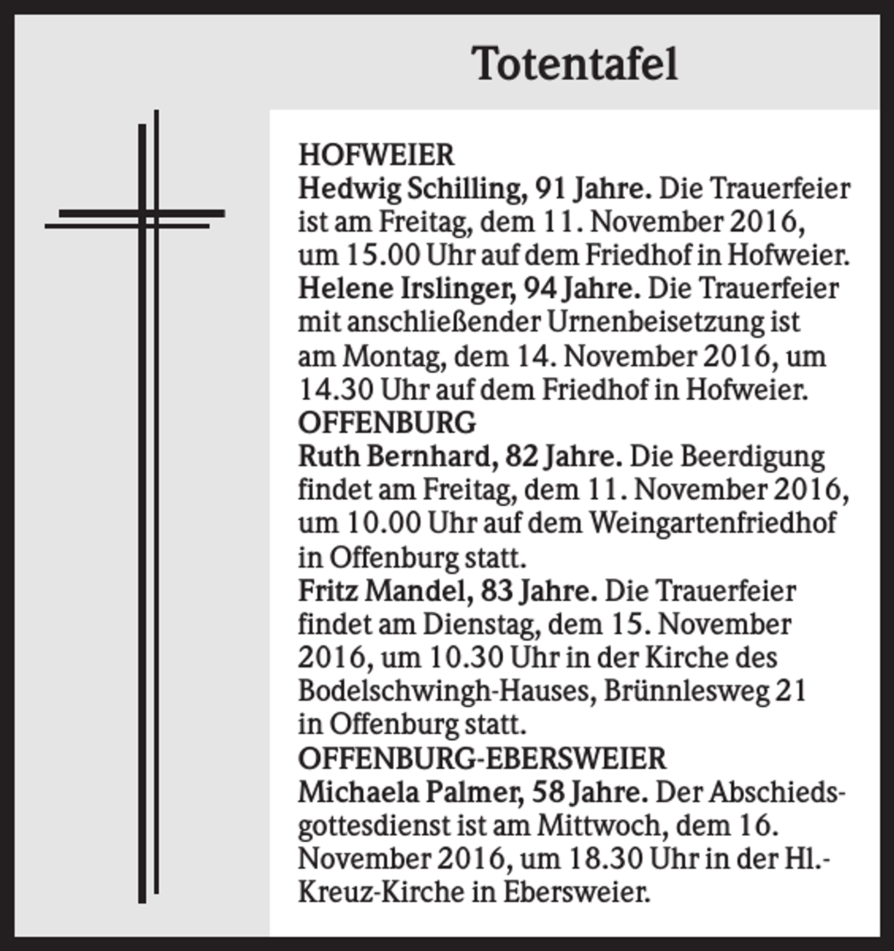 <p>Totentafel<br />HOFWEIER<br />Hedwig Schilling, 91 Jahre. Die Trauerfeier<br />ist am Freitag, dem 11. November 2016,<br />um 15.00 Uhr auf dem Friedhof in Hofweier.<br />Helene Irslinger, 94 Jahre. Die Trauerfeier<br />mit anschließender Urnenbeisetzung ist<br />am Montag, dem 14. November 2016, um<br />14.30 Uhr auf dem Friedhof in Hofweier.<br />OFFENBURG<br />Ruth Bernhard, 82 Jahre. Die Beerdigung<br />findet am Freitag, dem 11. November 2016,<br />um 10.00 Uhr auf dem Weingartenfriedhof<br />in Offenburg statt.<br />Fritz Mandel, 83 Jahre. Die Trauerfeier<br />findet am Dienstag, dem 15. November<br />2016, um 10.30 Uhr in der Kirche des<br />Bodelschwingh-Hauses, Brünnlesweg 21<br />in Offenburg statt.<br />OFFENBURG-EBERSWEIER<br />Michaela Palmer, 58 Jahre. Der Abschiedsgottesdienst ist am Mittwoch, dem 16.<br />November 2016, um 18.30 Uhr in der Hl.Kreuz-Kirche in Ebersweier.</p>