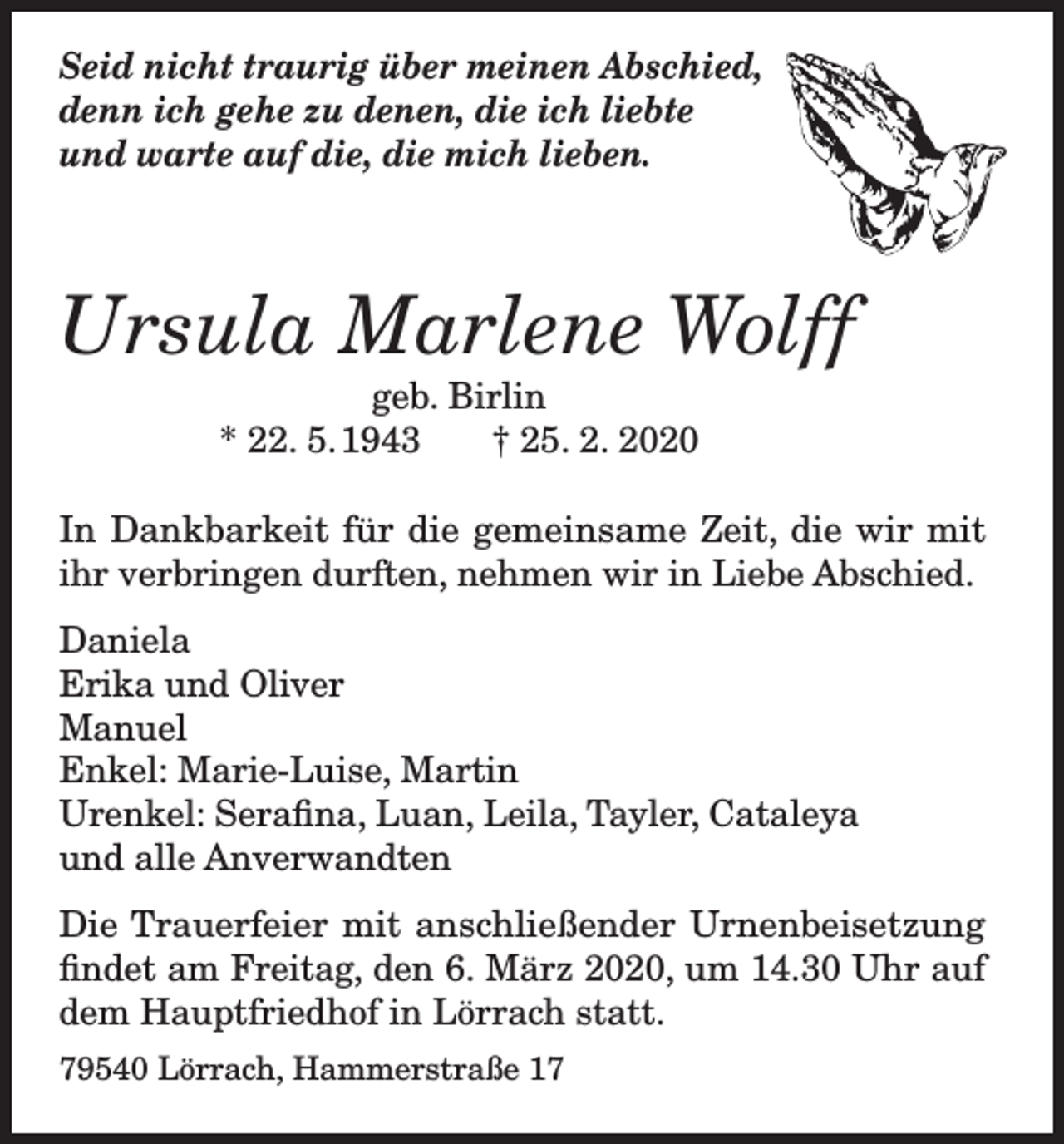<p>Seid nicht traurig über meinen Abschied,<br />denn ich gehe zu denen, die ich liebte<br />und warte auf die, die mich lieben.</p><p>Ursula Marlene Wolff<br />geb. Birlin<br />* 22. 5. 1943<br />† 25. 2. 2020</p><p>In Dankbarkeit für die gemeinsame Zeit, die wir mit<br />ihr verbringen durften, nehmen wir in Liebe Abschied.<br />Daniela<br />Erika und Oliver<br />Manuel<br />Enkel: Marie-Luise, Martin<br />Urenkel: Serafina, Luan, Leila, Tayler, Cataleya<br />und alle Anverwandten<br />Die Trauerfeier mit anschließender Urnenbeisetzung<br />findet am Freitag, den 6. März 2020, um 14.30 Uhr auf<br />dem Hauptfriedhof in Lörrach statt.<br />79540 Lörrach, Hammerstraße 17</p>