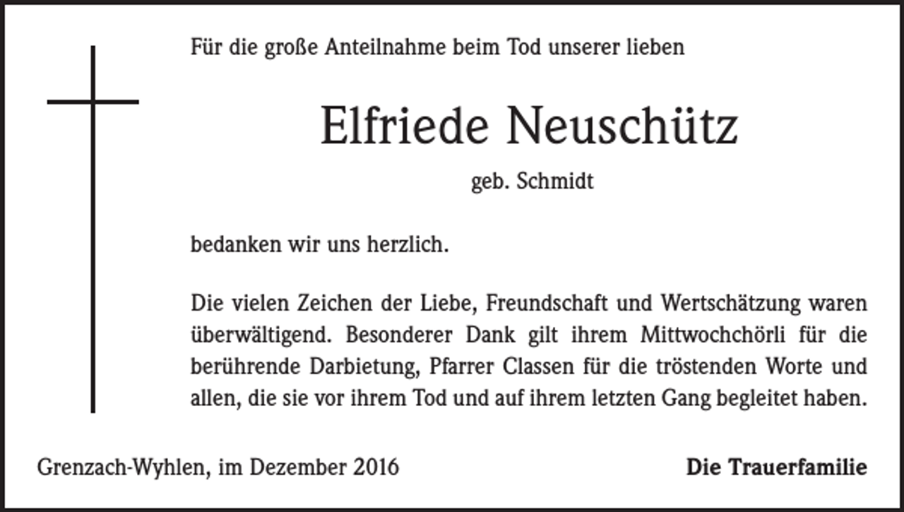 <p>Für die große Anteilnahme beim Tod unserer lieben</p><p>Elfriede Neuschütz<br />geb. Schmidt<br />bedanken wir uns herzlich.<br />Die vielen Zeichen der Liebe, Freundschaft und Wertschätzung waren<br />überwältigend. Besonderer Dank gilt ihrem Mittwochchörli für die<br />berührende Darbietung, Pfarrer Classen für die tröstenden Worte und<br />allen, die sie vor ihrem Tod und auf ihrem letzten Gang begleitet haben.<br />Grenzach-Wyhlen, im Dezember 2016</p><p>Die Trauerfamilie</p>