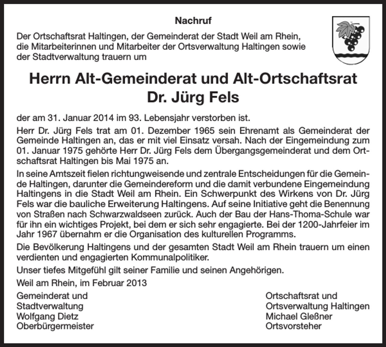 <p>Nachruf<br />Der Ortschaftsrat Haltingen, der Gemeinderat der Stadt Weil am Rhein,<br />die Mitarbeiterinnen und Mitarbeiter der Ortsverwaltung Haltingen sowie<br />der Stadtverwaltung trauern um</p><p>Herrn Alt-Gemeinderat und Alt-Ortschaftsrat<br />Dr. Jürg Fels<br />der am 31. Januar 2014 im 93. Lebensjahr verstorben ist.<br />Herr Dr. Jürg Fels trat am 01. Dezember 1965 sein Ehrenamt als Gemeinderat der<br />Gemeinde Haltingen an, das er mit viel Einsatz versah. Nach der Eingemeindung zum<br />01. Januar 1975 gehörte Herr Dr. Jürg Fels dem Übergangsgemeinderat und dem Ortschaftsrat Haltingen bis Mai 1975 an.<br />In seine Amtszeit fielen richtungweisende und zentrale Entscheidungen für die Gemeinde Haltingen, darunter die Gemeindereform und die damit verbundene Eingemeindung<br />Haltingens in die Stadt Weil am Rhein. Ein Schwerpunkt des Wirkens von Dr. Jürg<br />Fels war die bauliche Erweiterung Haltingens. Auf seine Initiative geht die Benennung<br />von Straßen nach Schwarzwaldseen zurück. Auch der Bau der Hans-Thoma-Schule war<br />für ihn ein wichtiges Projekt, bei dem er sich sehr engagierte. Bei der 1200-Jahrfeier im<br />Jahr 1967 übernahm er die Organisation des kulturellen Programms.<br />Die Bevölkerung Haltingens und der gesamten Stadt Weil am Rhein trauern um einen<br />verdienten und engagierten Kommunalpolitiker.<br />Unser tiefes Mitgefühl gilt seiner Familie und seinen Angehörigen.<br />Weil am Rhein, im Februar 2013<br />Gemeinderat und<br />Ortschaftsrat und<br />Stadtverwaltung<br />Ortsverwaltung Haltingen<br />Wolfgang Dietz<br />Michael Gleßner<br />Oberbürgermeister Ortsvorsteher</p>