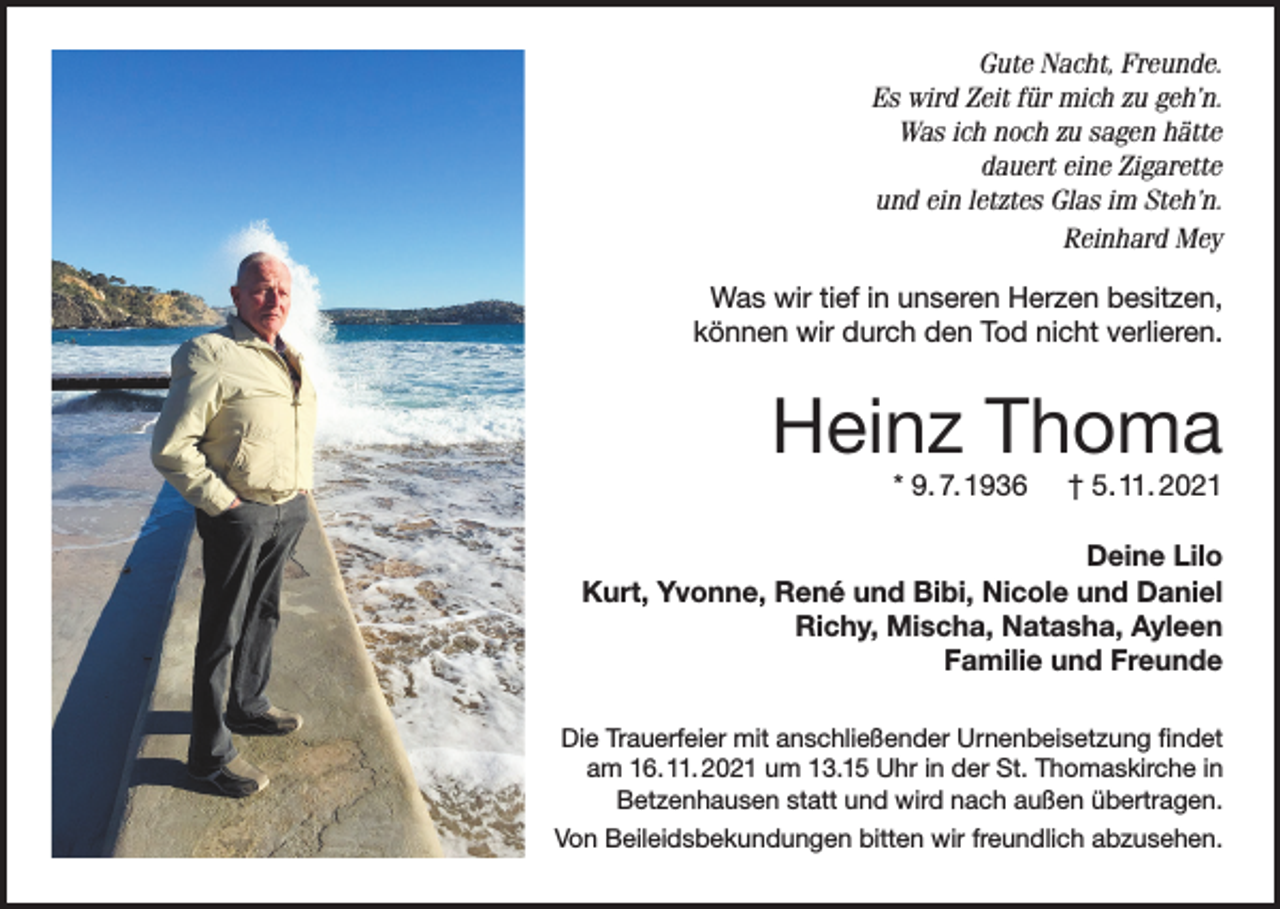 <p>Gute Nacht, Freunde.<br />Es wird Zeit für mich zu geh’n.<br />Was ich noch zu sagen hätte<br />dauert eine Zigarette<br />und ein letztes Glas im Steh’n.<br />Reinhard Mey<br />Was wir tief in unseren Herzen besitzen,<br />können wir durch den Tod nicht verlieren.</p><p>Heinz Thoma<br />* 9. 7. 1936</p><p>† 5. 11. 2021</p><p>Deine Lilo<br />Kurt, Yvonne, René und Bibi, Nicole und Daniel<br />Richy, Mischa, Natasha, Ayleen<br />Familie und Freunde<br />Die Trauerfeier mit anschließender Urnenbeisetzung findet<br />am 16. 11. 2021 um 13.15 Uhr in der St. Thomaskirche in<br />Betzenhausen statt und wird nach außen übertragen.<br />Von Beileidsbekundungen bitten wir freundlich abzusehen.</p>
