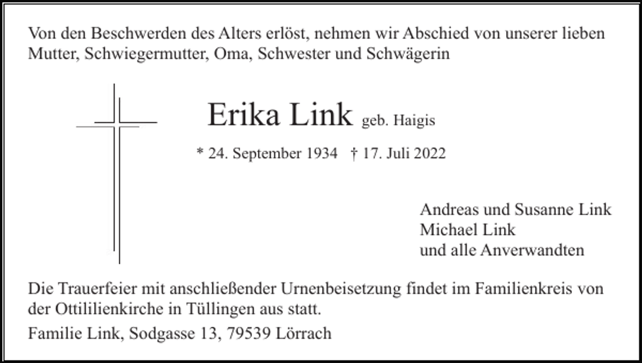 <p>Von den Beschwerden des Alters erlöst, nehmen wir Abschied von unserer lieben<br />Mutter, Schwiegermutter, Oma, Schwester und Schwägerin</p><p>Erika Link geb. Haigis<br />* 24. September 1934 † 17. Juli 2022</p><p>Andreas und Susanne Link<br />Michael Link<br />und alle Anverwandten<br />Die Trauerfeier mit anschließender Urnenbeisetzung findet im Familienkreis von<br />der Ottililienkirche in Tüllingen aus statt.<br />Familie Link, Sodgasse 13, 79539 Lörrach</p>