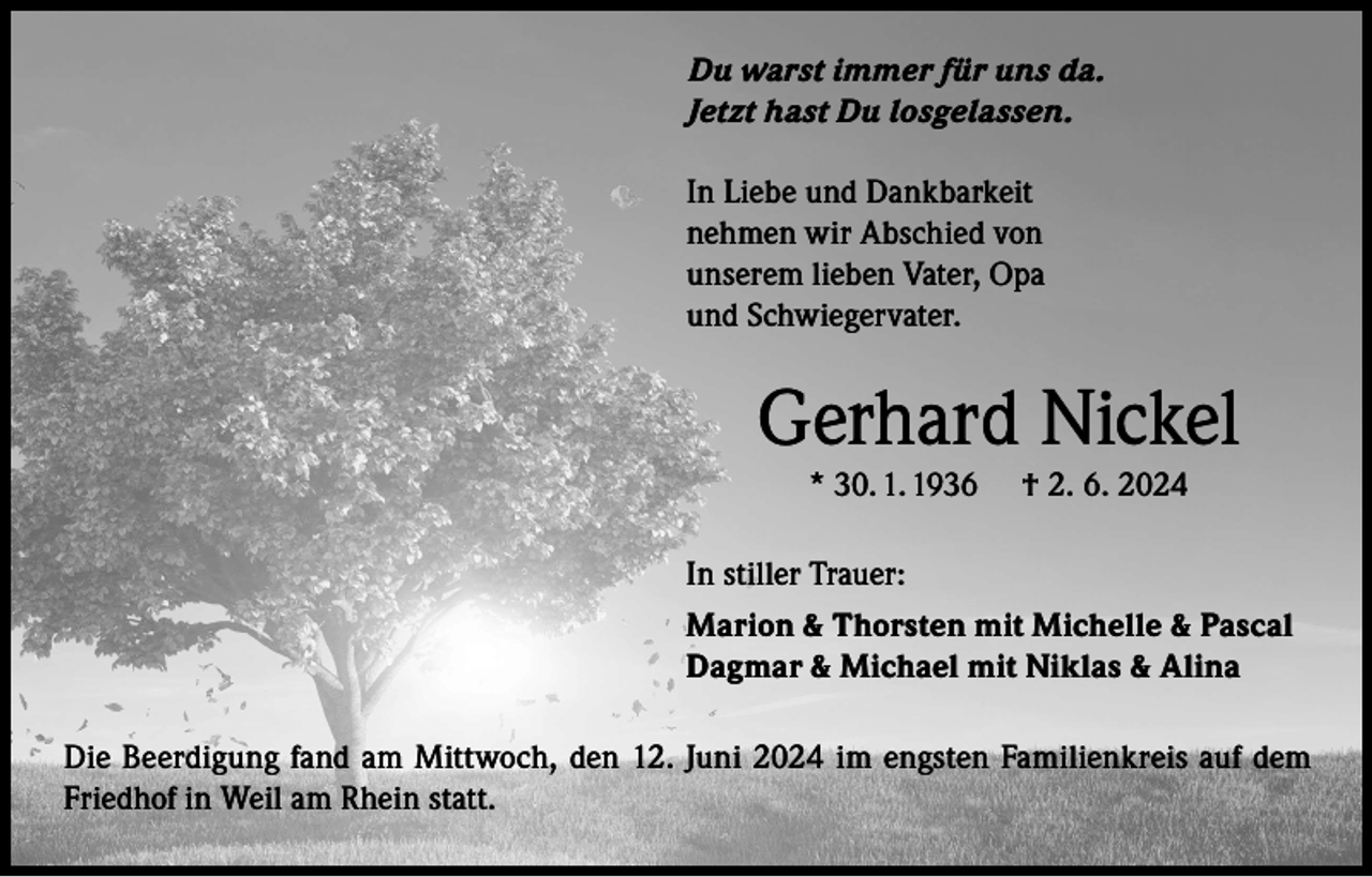 <p>Du warst immer für uns da.<br />Jetzt hast Du losgelassen.<br />In Liebe und Dankbarkeit<br />nehmen wir Abschied von<br />unserem lieben Vater, Opa<br />und Schwiegervater.</p><p>Gerhard Nickel<br />* 30. 1. 1936</p><p>† 2. 6. 2024</p><p>In stiller Trauer:<br />Marion &amp; Thorsten mit Michelle &amp; Pascal<br />Dagmar &amp; Michael mit Niklas &amp; Alina<br />Die Beerdigung fand am Mittwoch, den 12. Juni 2024 im engsten Familienkreis auf dem<br />Friedhof in Weil am Rhein statt.</p>