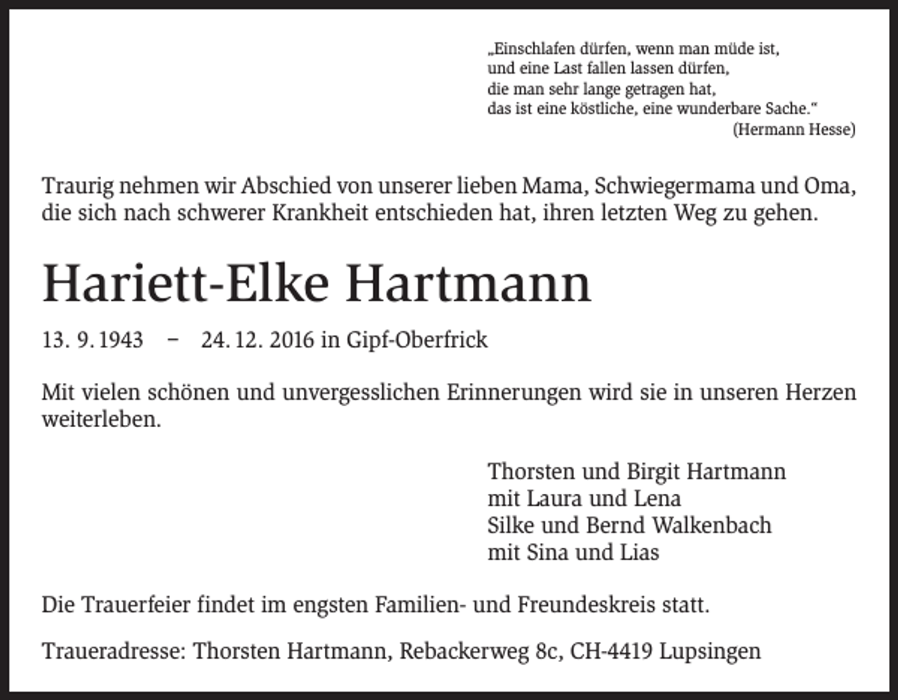 <p>„Einschlafen dürfen, wenn man müde ist,<br />und eine Last fallen lassen dürfen,<br />die man sehr lange getragen hat,<br />das ist eine köstliche, eine wunderbare Sache.“</p><p>(Hermann Hesse)</p><p>Traurig nehmen wir Abschied von unserer lieben Mama, Schwiegermama und Oma,<br />die sich nach schwerer Krankheit entschieden hat, ihren letzten Weg zu gehen.</p><p>Hariett-Elke Hartmann<br />13. 9. 1943 – 24. 12. 2016 in Gipf-Oberfrick<br />Mit vielen schönen und unvergesslichen Erinnerungen wird sie in unseren ­Herzen<br />weiterleben.<br />Thorsten und Birgit Hartmann<br />mit Laura und Lena<br />Silke und Bernd Walkenbach<br />mit Sina und Lias<br />Die Trauerfeier findet im engsten Familien- und Freundeskreis statt.<br />Traueradresse: Thorsten Hartmann, Rebackerweg 8c, CH-4419 Lupsingen</p>