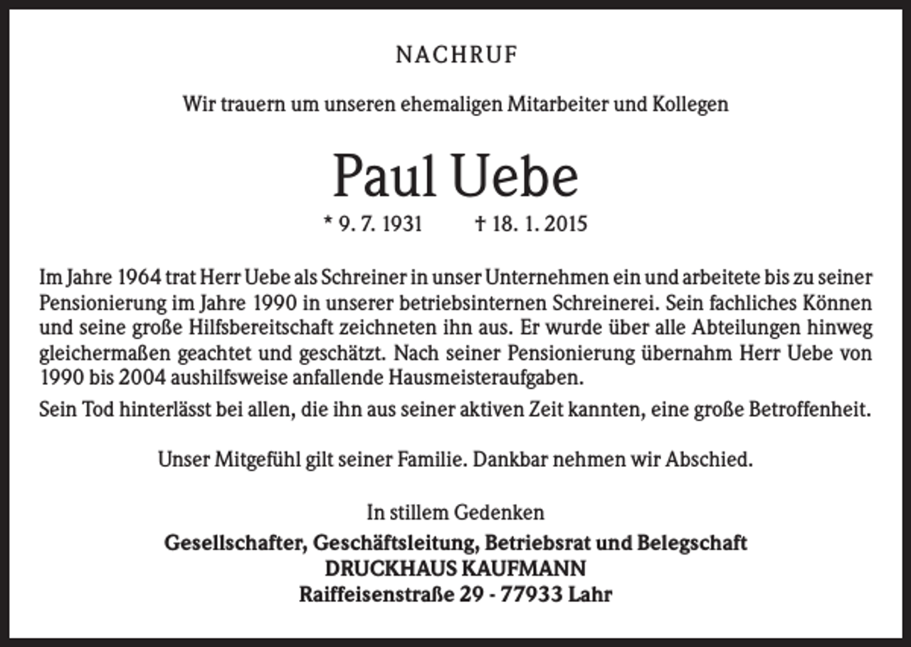 <p>N A C H RU F<br />Wir trauern um unseren ehemaligen Mitarbeiter und Kollegen</p><p>Paul Uebe<br />* 9. 7. 1931</p><p>† 18. 1. 2015</p><p>Im Jahre 1964 trat Herr Uebe als Schreiner in unser Unternehmen ein und arbeitete bis zu seiner<br />Pensionierung im Jahre 1990 in unserer betriebsinternen Schreinerei. Sein fachliches Können<br />und seine große Hilfsbereitschaft zeichneten ihn aus. Er wurde über alle Abteilungen hinweg<br />gleichermaßen geachtet und geschätzt. Nach seiner Pensionierung übernahm Herr Uebe von<br />1990 bis 2004 aushilfsweise anfallende Hausmeisteraufgaben.<br />Sein Tod hinterlässt bei allen, die ihn aus seiner aktiven Zeit kannten, eine große Betroffenheit.<br />Unser Mitgefühl gilt seiner Familie. Dankbar nehmen wir Abschied.<br />In stillem Gedenken<br />Gesellschafter, Geschäftsleitung, Betriebsrat und Belegschaft<br />DRUCKHAUS KAUFMANN<br />Raiffeisenstraße 29 - 77933 Lahr</p>