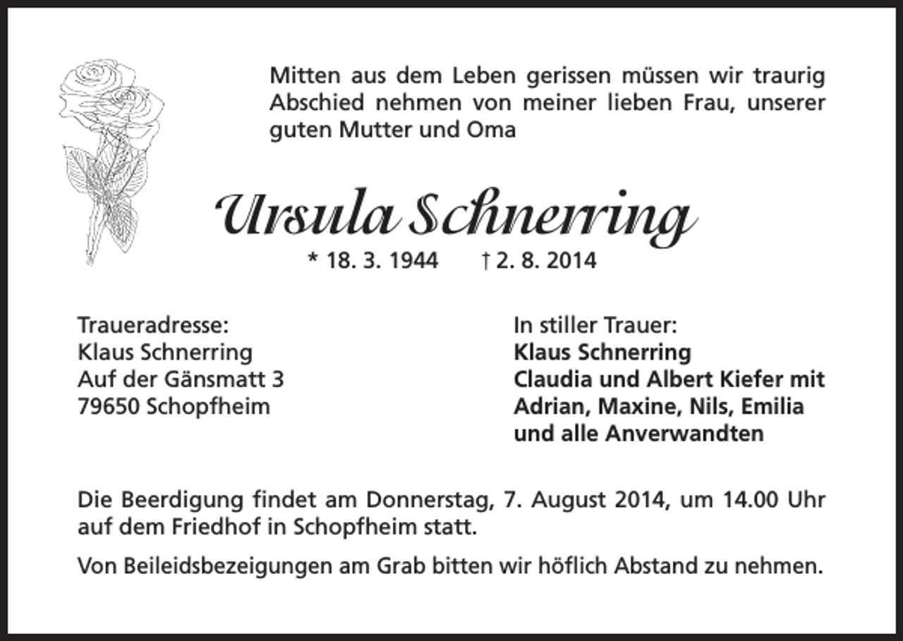 <p>Mitten aus dem Leben gerissen müssen wir traurig<br />Abschied nehmen von meiner lieben Frau, unserer<br />guten Mutter und Oma</p><p>Ursula Schnerring<br />* 18. 3. 1944</p><p>Traueradresse:<br />Klaus Schnerring<br />Auf der Gänsmatt 3<br />79650 Schopfheim</p><p>† 2. 8. 2014</p><p>In stiller Trauer:<br />Klaus Schnerring<br />Claudia und Albert Kiefer mit<br />Adrian, Maxine, Nils, Emilia<br />und alle Anverwandten</p><p>Die Beerdigung findet am Donnerstag, 7. August 2014, um 14.00 Uhr<br />auf dem Friedhof in Schopfheim statt.<br />Von Beileidsbezeigungen am Grab bitten wir höflich Abstand zu nehmen.</p>