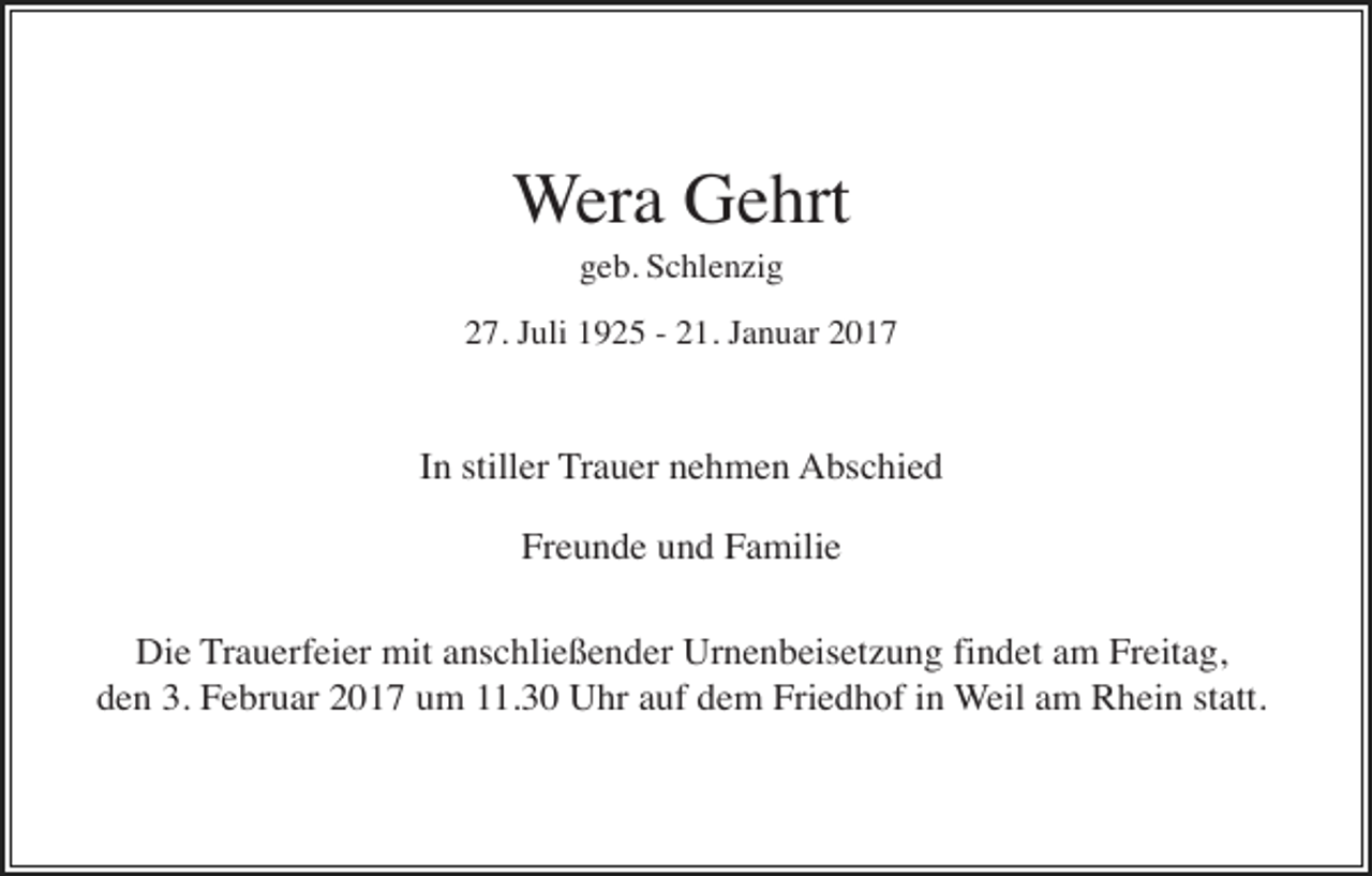 <p>Wera Gehrt<br />geb. Schlenzig<br />27. Juli 1925 - 21. Januar 2017</p><p>In stiller Trauer nehmen Abschied<br />Freunde und Familie<br />Die Trauerfeier mit anschließender Urnenbeisetzung findet am Freitag,<br />den 3. Februar 2017 um 11.30 Uhr auf dem Friedhof in Weil am Rhein statt.</p>