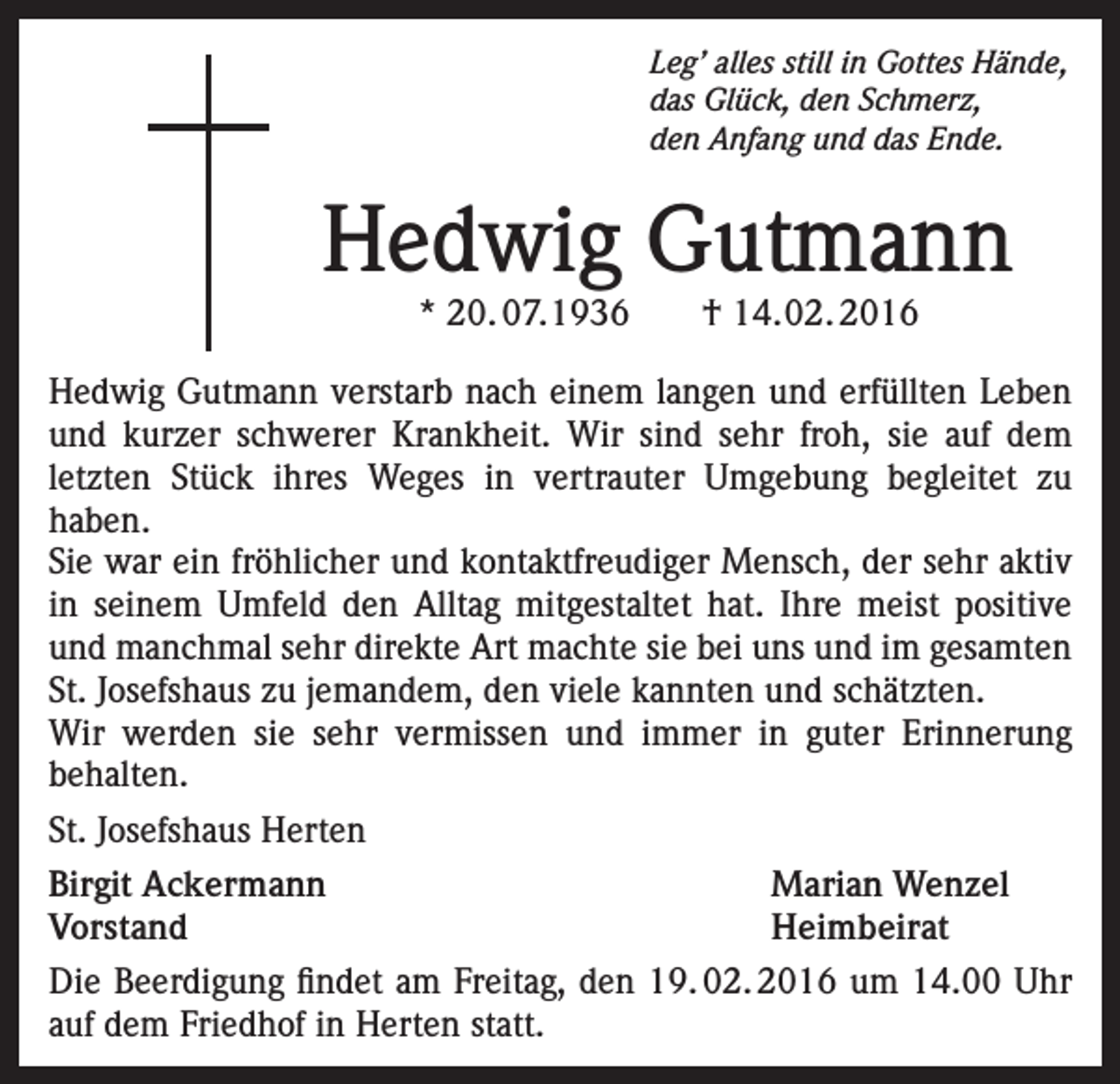 <p>Leg’ alles still in Gottes Hände,<br />das Glück, den Schmerz,<br />den Anfang und das Ende.</p><p>Hedwig Gutmann<br />* 20. 07.1936 † 14.02. 2016</p><p>Hedwig Gutmann verstarb nach einem langen und erfüllten Leben<br />und kurzer schwerer Krankheit. Wir sind sehr froh, sie auf dem<br />letzten Stück ihres Weges in vertrauter Umgebung begleitet zu<br />haben.<br />Sie war ein fröhlicher und kontaktfreudiger Mensch, der sehr aktiv<br />in seinem Umfeld den Alltag mitgestaltet hat. Ihre meist positive<br />und manchmal sehr direkte Art machte sie bei uns und im gesamten<br />St. Josefshaus zu jemandem, den viele kannten und schätzten.<br />Wir werden sie sehr vermissen und immer in guter Erinnerung<br />behalten.<br />St. Josefshaus Herten<br />Birgit Ackermann<br />Marian Wenzel<br />Vorstand Heimbeirat<br />Die Beerdigung findet am Freitag, den 19. 02. 2016 um 14.00 Uhr<br />auf dem Friedhof in Herten statt.</p>