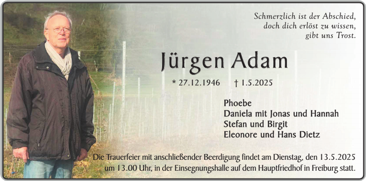 <p>Schmerzlich ist der Abschied,<br />doch dich erlöst zu wissen,<br />gibt uns Trost.</p><p>Jürgen Adam<br />* 27.12.1946</p><p>† 1.5.2025</p><p>Phoebe<br />Daniela mit Jonas und Hannah<br />Stefan und Birgit<br />Eleonore und Hans Dietz<br />Die Trauerfeier mit anschließender Beerdigung findet am Dienstag, den 13.5.2025<br />um 13.00 Uhr, in der Einsegnungshalle auf dem Hauptfriedhof in Freiburg statt.</p>