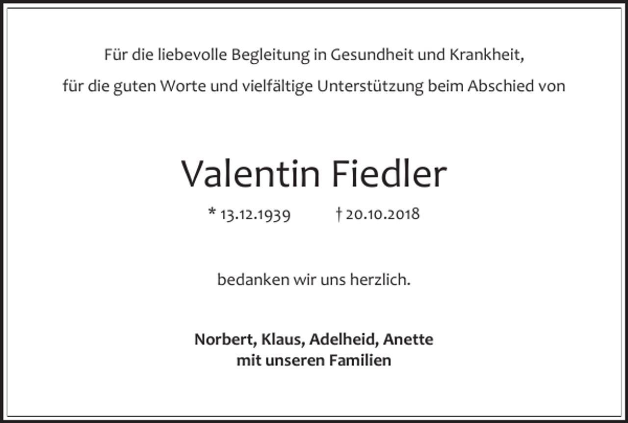 <p>Für die liebevolle Begleitung in Gesundheit und Krankheit,<br />für die guten Worte und vielfältige Unterstüt ung beim Abschied von</p><p>Valentin Fiedler<br />* 13.12.1939</p><p>† 20.10.2018</p><p>bedanken wir uns her lich.<br />Norbert, Klaus, Adelheid, Anette<br />mit unseren Familien</p>