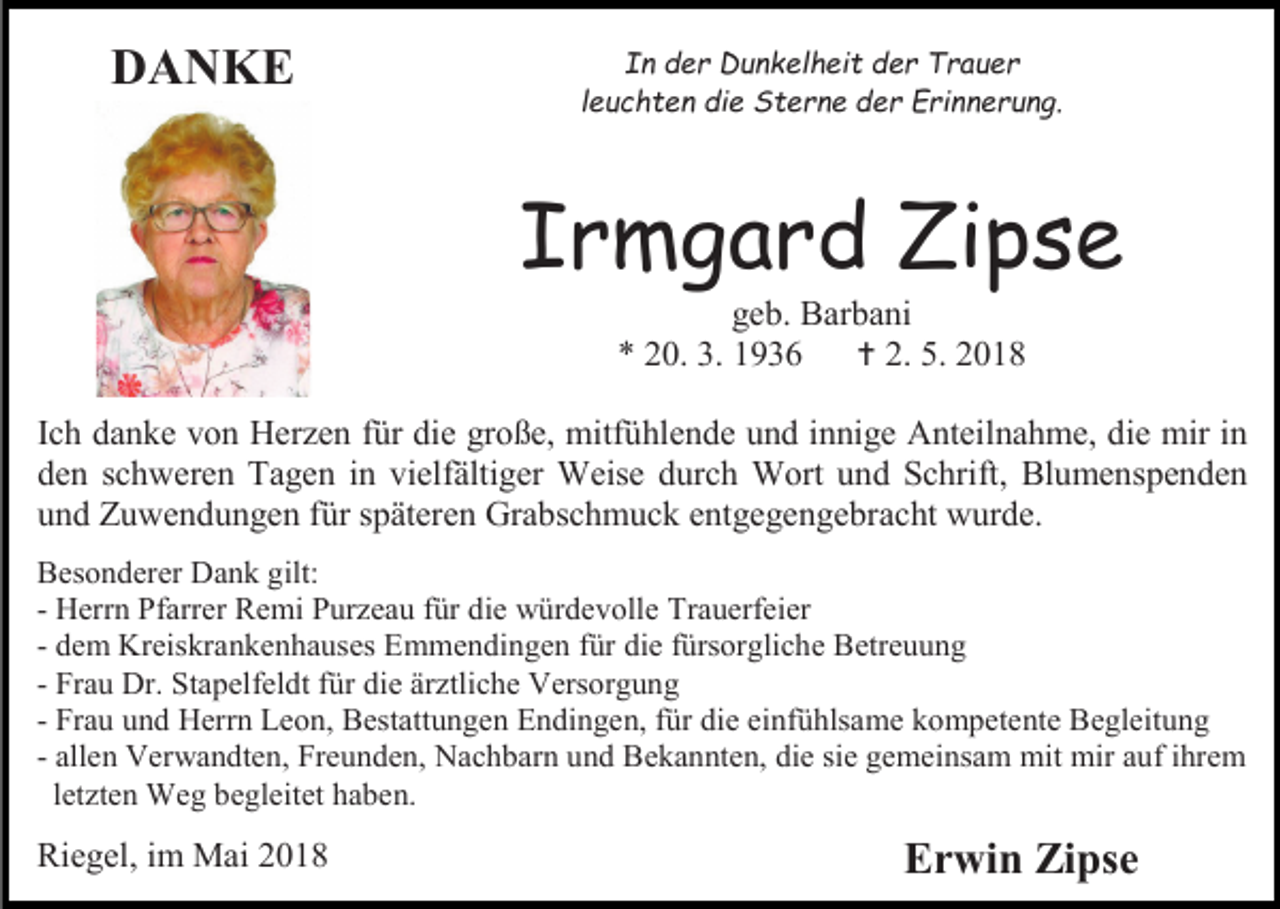 <p>DANKE</p><p>In der Dunkelheit der Trauer<br />leuchten die Sterne der Erinnerung.</p><p>Irmgard Zipse<br />geb. Barbani<br />* 20. 3. 1936<br /> 2. 5. 2018<br />Ich danke von Herzen für die große, mitfühlende und innige Anteilnahme, die mir in<br />den schweren Tagen in vielfältiger Weise durch Wort und Schrift, Blumenspenden<br />und Zuwendungen für späteren Grabschmuck entgegengebracht wurde.<br />Besonderer Dank gilt:<br />- Herrn Pfarrer Remi Purzeau für die würdevolle Trauerfeier<br />- dem Kreiskrankenhauses Emmendingen für die fürsorgliche Betreuung<br />- Frau Dr. Stapelfeldt für die ärztliche Versorgung<br />- Frau und Herrn Leon, Bestattungen Endingen, für die einfühlsame kompetente Begleitung<br />- allen Verwandten, Freunden, Nachbarn und Bekannten, die sie gemeinsam mit mir auf ihrem<br />letzten Weg begleitet haben.</p><p>Riegel, im Mai 2018</p><p>Erwin Zipse</p>