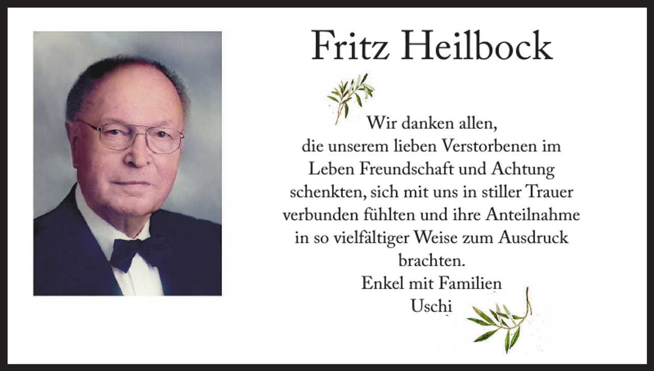 <p>Fritz Heilbock<br />Wir danken allen,<br />die unserem lieben Verstorbenen im<br />Leben Freundschaft und Achtung<br />schenkten, sich mit uns in stiller Trauer<br />verbunden fühlten und ihre Anteilnahme<br />in so vielfältiger Weise zum Ausdruck<br />brachten.<br />Enkel mit Familien<br />Uschi</p>