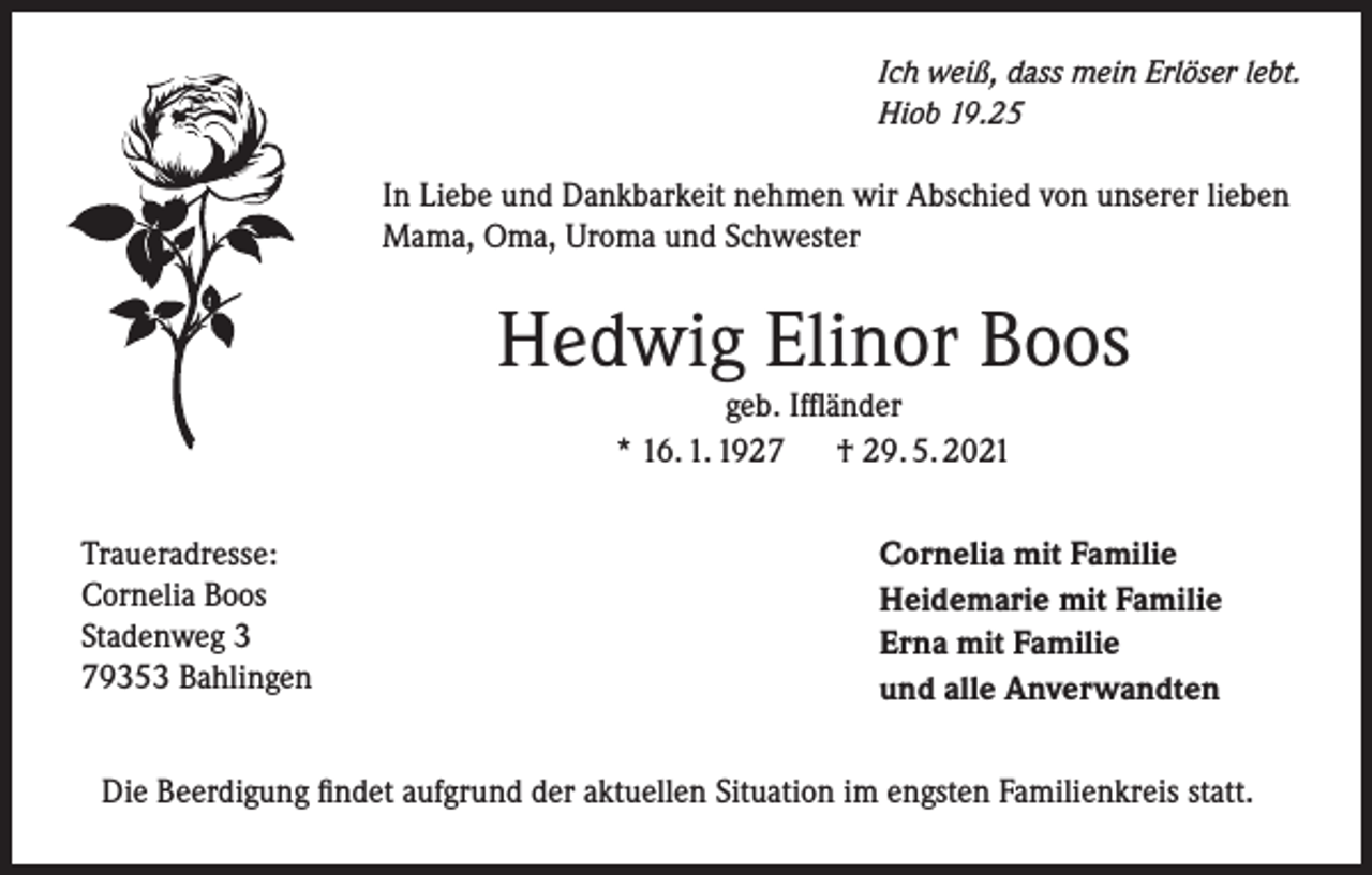 <p>Ich weiß, dass mein Erlöser lebt.<br />Hiob 19.25</p><p>In Liebe und Dankbarkeit nehmen wir Abschied von unserer lieben<br />Mama, Oma, Uroma und Schwester</p><p>Hedwig Elinor Boos<br />geb. Iffländer<br />* 16. 1. 1927 † 29. 5. 2021</p><p>Traueradresse:<br />Cornelia Boos<br />Stadenweg 3<br />79353 Bahlingen</p><p>Cornelia mit Familie<br />Heidemarie mit Familie<br />Erna mit Familie<br />und alle Anverwandten</p><p>Die Beerdigung findet aufgrund der aktuellen Situation im engsten Familienkreis statt.</p>