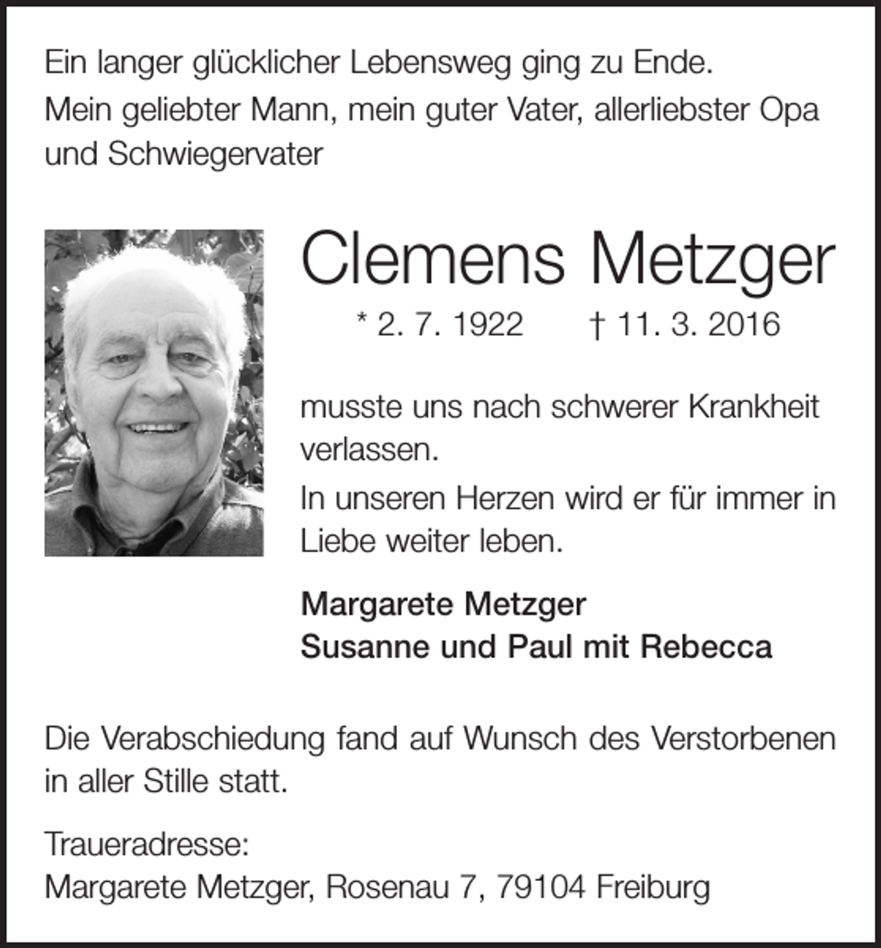 <p>Ein langer glücklicher Lebensweg ging zu Ende.<br />Mein geliebter Mann, mein guter Vater, allerliebster Opa<br />und ­Schwiegervater</p><p>Clemens Metzger<br />* 2. 7. 1922 † 11. 3. 2016<br />musste uns nach schwerer Krankheit<br />verlassen.<br />In unseren Herzen wird er für immer in<br />Liebe weiter leben.<br />Margarete Metzger<br />Susanne und Paul mit Rebecca<br />Die Verabschiedung fand auf Wunsch des Verstorbenen<br />in aller Stille statt.<br />Traueradresse:<br />Margarete Metzger, Rosenau 7, 79104 Freiburg</p>