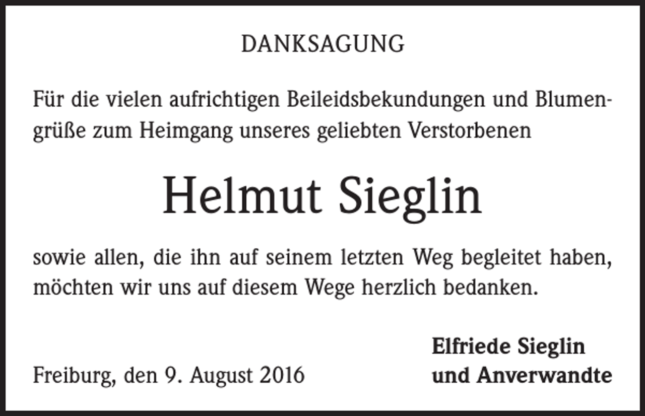 <p>Danksagung<br />Für die vielen aufrichtigen Beileidsbekundungen und Blumen­<br />grüße zum Heimgang unseres geliebten ­Verstorbenen</p><p>Helmut Sieglin<br />sowie allen, die ihn auf seinem letzten Weg begleitet haben,<br />möchten wir uns auf diesem Wege herzlich bedanken.</p><p>Freiburg, den 9. August 2016</p><p>Elfriede Sieglin<br />und Anverwandte</p>