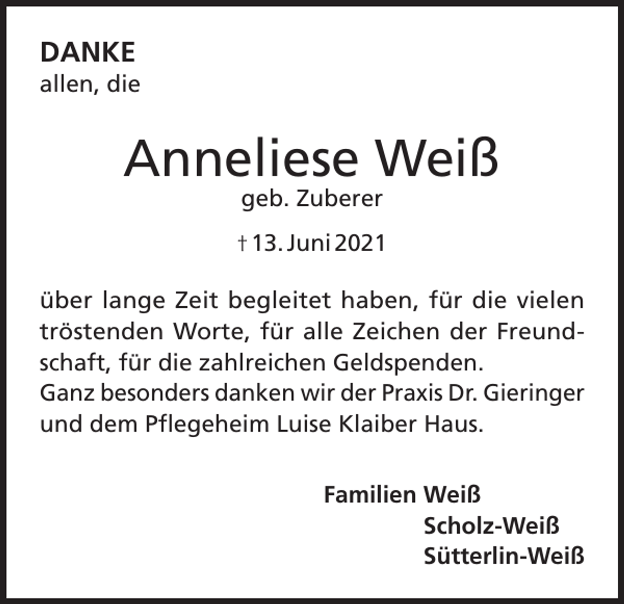 <p>DANKE<br />allen, die</p><p>Anneliese Weiß<br />geb. Zuberer</p><p>† 13. Juni 2021<br />über lange Zeit begleitet haben, für die vielen<br />tröstenden Worte, für alle Zeichen der Freundschaft, für die zahlreichen Geldspenden.<br />Ganz besonders danken wir der Praxis Dr. Gieringer<br />und dem Pflegeheim Luise Klaiber Haus.<br />Familien Weiß<br />Scholz-Weiß<br />Sütterlin-Weiß</p>
