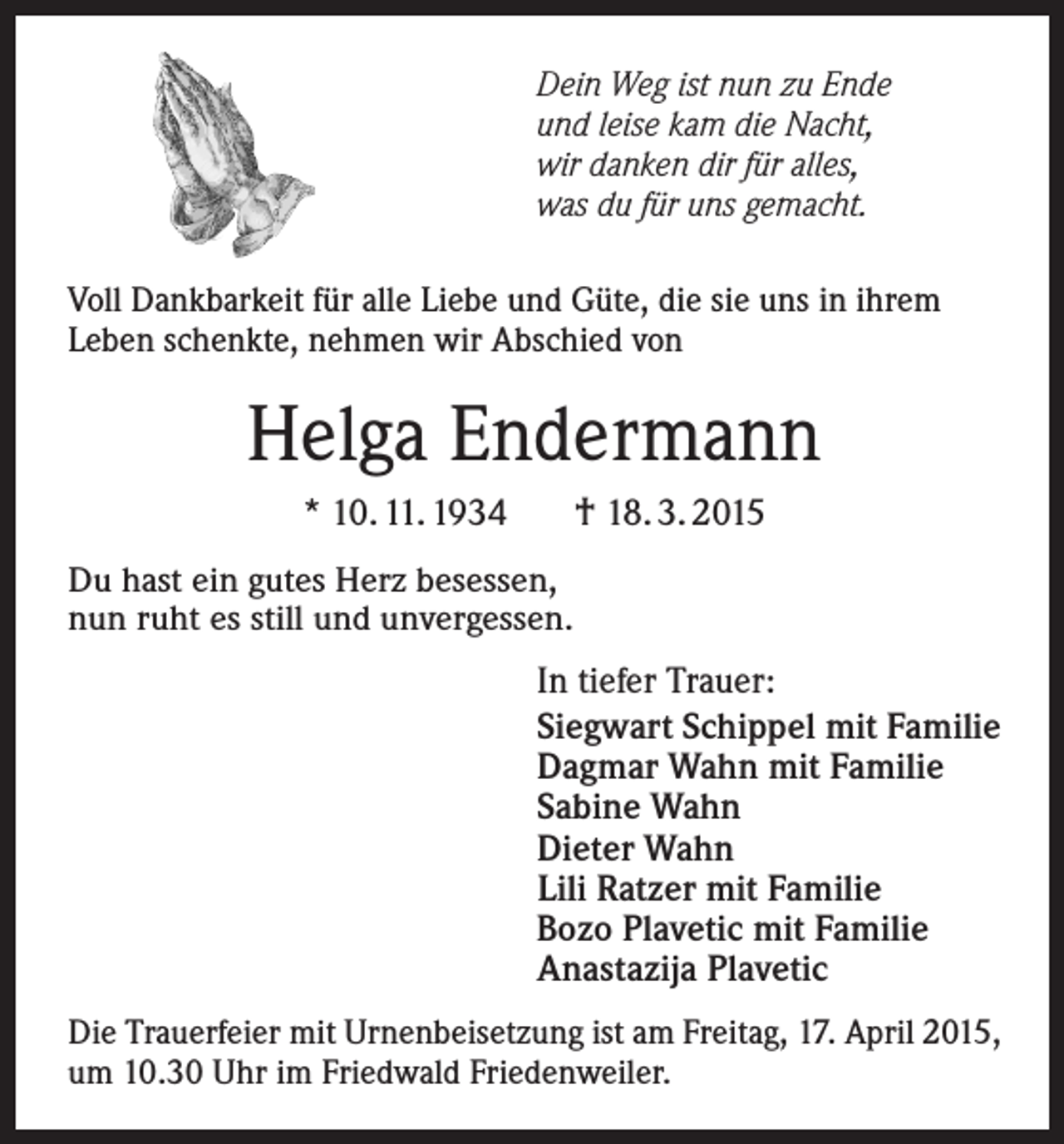 <p>Dein Weg ist nun zu Ende<br />und leise kam die Nacht,<br />wir danken dir für alles,<br />was du für uns gemacht.<br />Voll Dankbarkeit für alle Liebe und Güte, die sie uns in ihrem<br />Leben schenkte, nehmen wir A<br />­ bschied von</p><p>Helga Endermann<br />† 18. 3. 2015</p><p>* 10. 11. 1934<br />Du hast ein gutes Herz besessen,<br />nun ruht es still und unvergessen.</p><p>In tiefer Trauer:<br />Siegwart Schippel mit Familie<br />Dagmar Wahn mit Familie<br />Sabine Wahn<br />Dieter Wahn<br />Lili Ratzer mit Familie<br />Bozo Plavetic mit Familie<br />Anastazija Plavetic<br />Die Trauerfeier mit Urnenbeisetzung ist am Freitag, 17. April 2015,<br />um 10.30 Uhr im Friedwald Friedenweiler.</p>