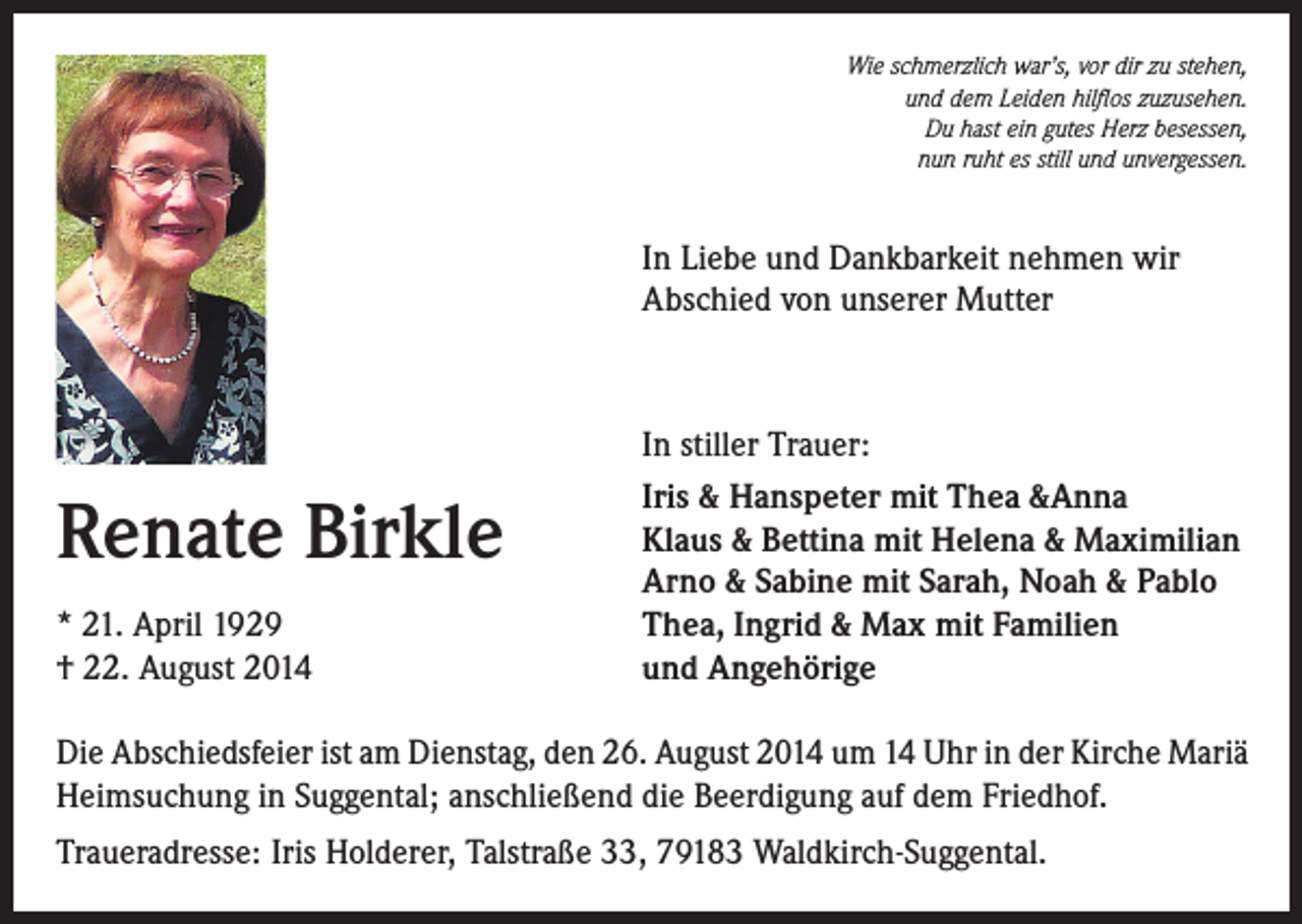 <p>Wie schmerzlich war’s, vor dir zu stehen,<br />und dem Leiden hilflos zuzusehen.<br />Du hast ein gutes Herz besessen,<br />nun ruht es still und unvergessen.</p><p>In Liebe und Dankbarkeit nehmen wir<br />Abschied von unserer Mutter</p><p>Renate Birkle<br />* 21. April 1929<br />† 22. August 2014</p><p>In stiller Trauer:<br />Iris &amp; Hanspeter mit Thea &amp;Anna<br />Klaus &amp; Bettina mit Helena &amp; Maximilian<br />Arno &amp; Sabine mit Sarah, Noah &amp; Pablo<br />Thea, Ingrid &amp; Max mit Familien<br />und Angehörige</p><p>Die Abschiedsfeier ist am Dienstag, den 26. August 2014 um 14 Uhr in der Kirche Mariä<br />Heimsuchung in Suggental; anschließend die Beerdigung auf dem Friedhof.<br />Traueradresse: Iris Holderer, Talstraße 33, 79183 Waldkirch-Suggental.</p>