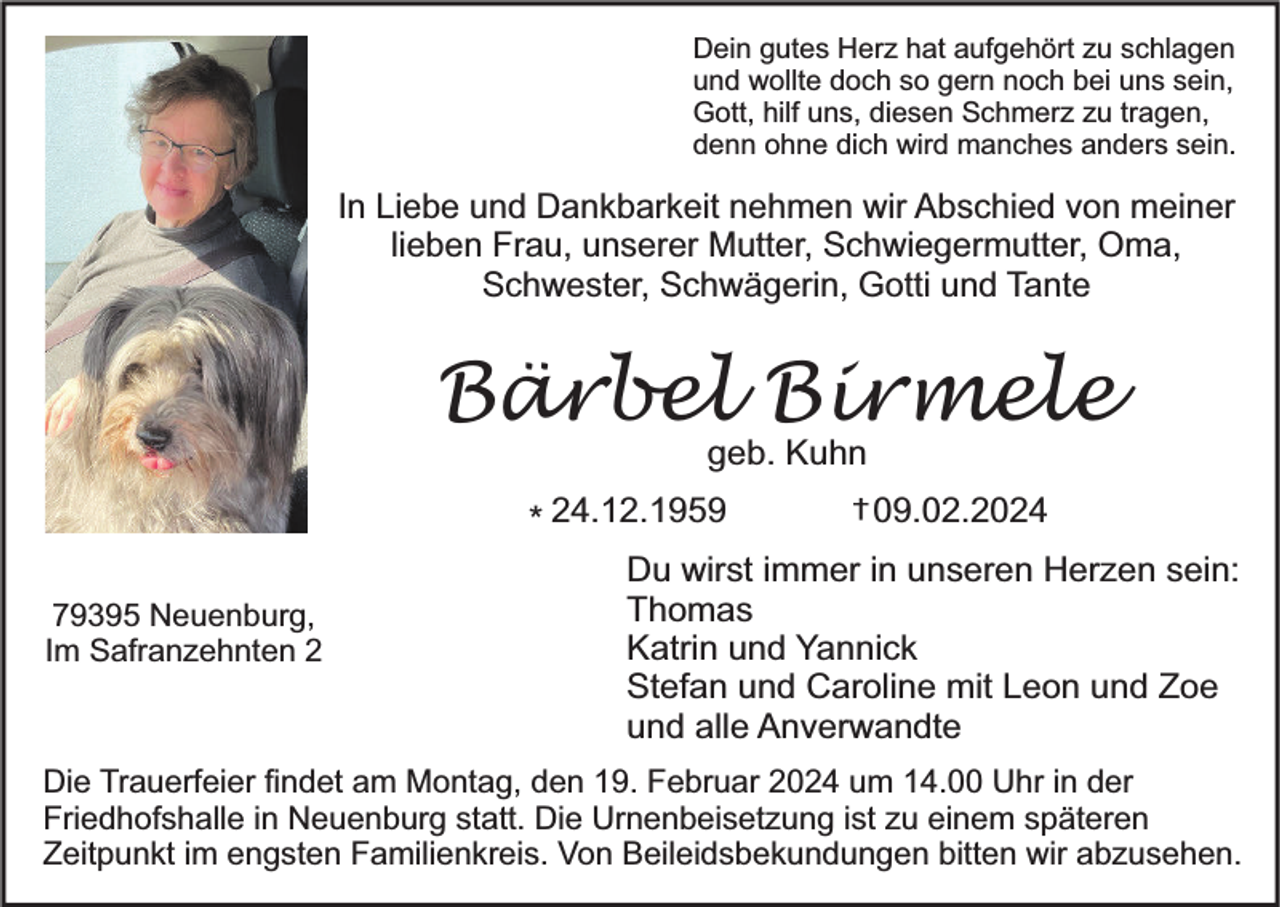 <p>Dein gutes Herz hat aufgehört zu schlagen<br />und wollte doch so gern noch bei uns sein,<br />Gott, hilf uns, diesen Schmerz zu tragen,<br />denn ohne dich wird manches anders sein.</p><p>In Liebe und Dankbarkeit nehmen wir Abschied von meiner<br />lieben Frau, unserer Mutter, Schwiegermutter, Oma,<br />Schwester, Schwägerin, Gotti und Tante</p><p>Bärbel Birmele<br />geb. Kuhn</p><p>* 24.12.1959<br />79395 Neuenburg,<br />Im Safranzehnten 2</p><p>† 09.02.2024</p><p>Du wirst immer in unseren Herzen sein:<br />Thomas<br />Katrin und Yannick<br />Stefan und Caroline mit Leon und Zoe<br />und alle Anverwandte</p><p>Die Trauerfeier findet am Montag, den 19. Februar 2024 um 14.00 Uhr in der<br />Friedhofshalle in Neuenburg statt. Die Urnenbeisetzung ist zu einem späteren<br />Zeitpunkt im engsten Familienkreis. Von Beileidsbekundungen bitten wir abzusehen.</p>