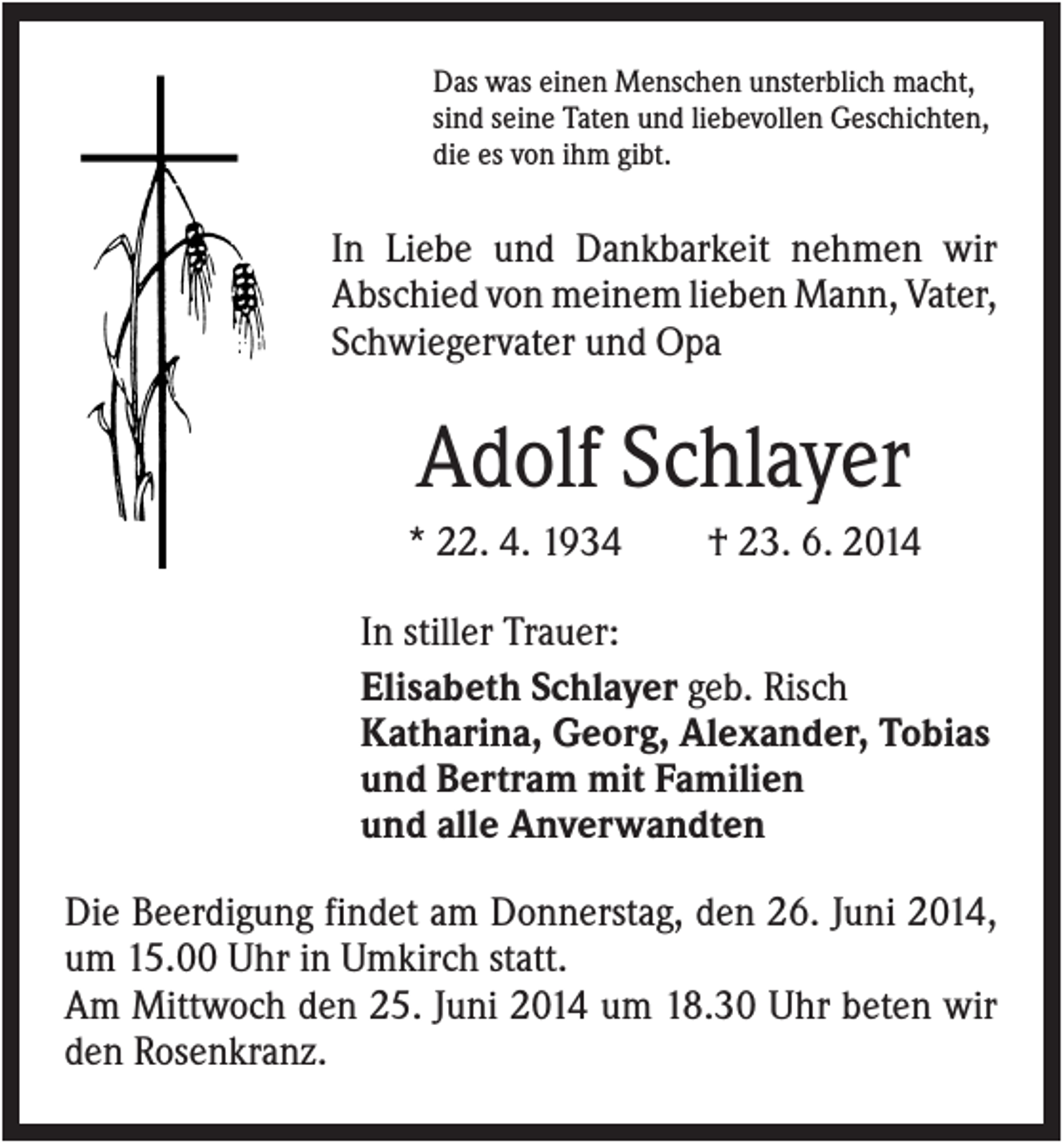 <p>Das was einen Menschen unsterblich macht,<br />sind seine Taten und liebevollen Geschichten,<br />die es von ihm gibt.</p><p>In Liebe und Dankbarkeit nehmen wir<br />Abschied von meinem lieben Mann, Vater,<br />Schwiegervater und Opa</p><p>Adolf Schlayer<br />* 22. 4. 1934</p><p>† 23. 6. 2014</p><p>In stiller Trauer:<br />Elisabeth Schlayer geb. Risch<br />Katharina, Georg, Alexander, Tobias<br />und Bertram mit Familien<br />und alle Anverwandten<br />Die Beerdigung findet am Donnerstag, den 26. Juni 2014,<br />um 15.00 Uhr in Umkirch statt.<br />Am Mittwoch den 25. Juni 2014 um 18.30 Uhr beten wir<br />den Rosenkranz.</p>