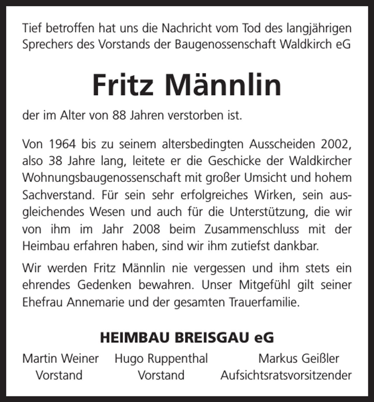<p>Tief betroffen hat uns die Nachricht vom Tod des langjährigen<br />Sprechers des Vorstands der Baugenossenschaft Waldkirch eG</p><p>Fritz Männlin<br />der im Alter von 88 Jahren verstorben ist.<br />Von 1964 bis zu seinem altersbedingten Ausscheiden 2002,<br />also 38 Jahre lang, leitete er die Geschicke der Waldkircher<br />Wohnungsbaugenossenschaft mit großer Umsicht und hohem<br />Sachverstand. Für sein sehr erfolgreiches Wirken, sein aus­<br />gleichendes Wesen und auch für die Unterstützung, die wir<br />von ihm im Jahr 2008 beim Zusammenschluss mit der­<br />Heimbau erfahren haben, sind wir ihm zutiefst dankbar.<br />Wir werden Fritz Männlin nie vergessen und ihm stets ein<br />ehrendes Gedenken bewahren. Unser Mitgefühl gilt seiner<br />Ehefrau Annemarie und der gesamten Trauerfamilie.</p><p>HEIMBAU BREISGAU eG<br />artin Weiner Hugo Ruppenthal<br />M<br />Markus Geißler<br />Vorstand<br />Vorstand<br />Aufsichtsratsvorsitzender</p>