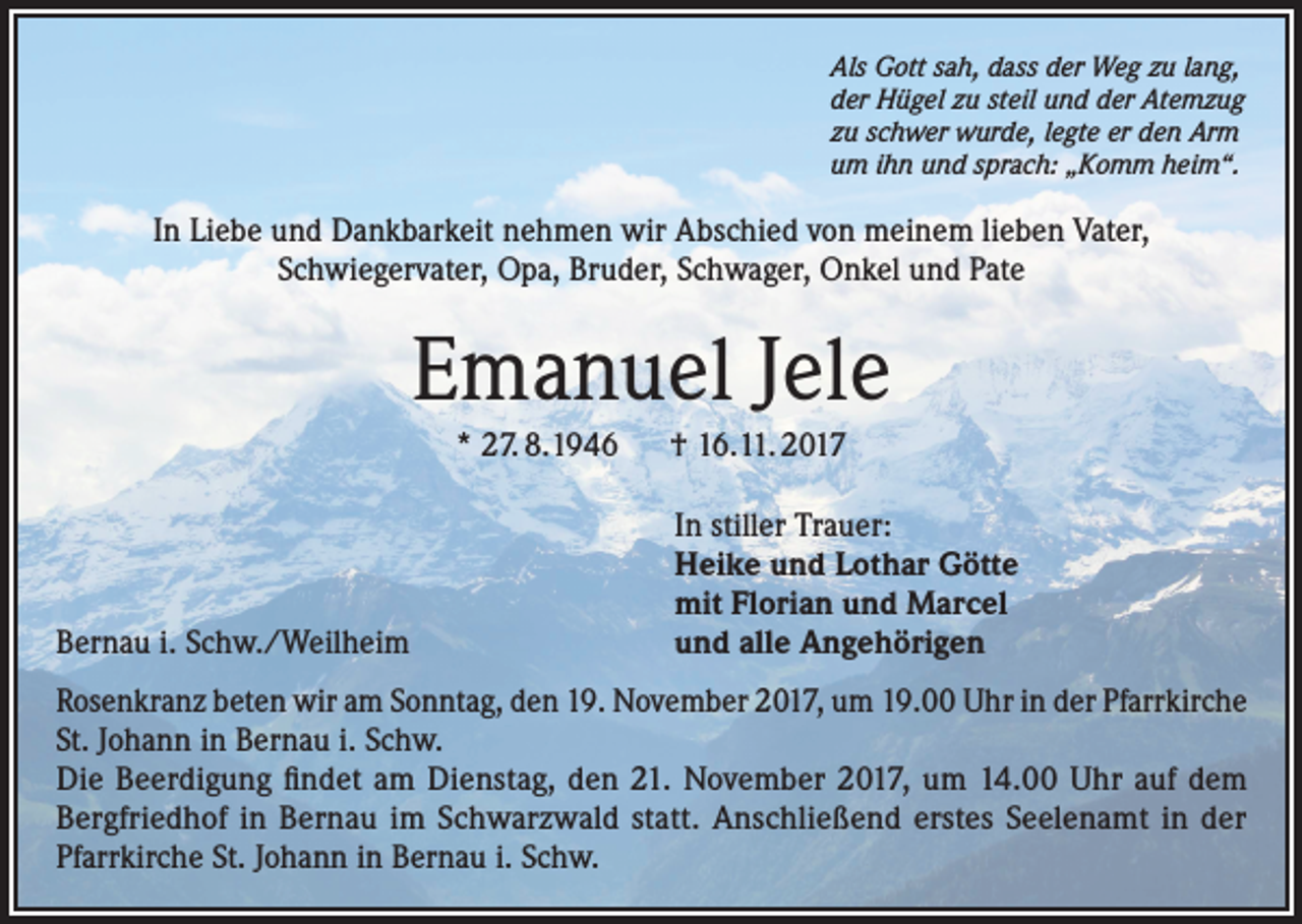 <p>Als Gott sah, dass der Weg zu lang,<br />der Hügel zu steil und der Atemzug<br />zu schwer wurde, legte er den Arm<br />um ihn und sprach: „Komm heim“.</p><p>In Liebe und Dankbarkeit nehmen wir Abschied von meinem lieben Vater,<br />Schwiegervater, Opa, Bruder, Schwager, Onkel und Pate</p><p>Emanuel Jele<br />* 27. 8.1946 † 16.11. 2017</p><p>Bernau i. Schw./Weilheim</p><p>In stiller Trauer:<br />Heike und Lothar Götte<br />mit Florian und Marcel<br />und alle Angehörigen</p><p>Rosenkranz beten wir am Sonntag, den 19. November 2017, um 19.00 Uhr in der Pfarrkirche<br />St. Johann in Bernau i. Schw.<br />Die Beerdigung findet am Dienstag, den 21. November 2017, um 14.00 Uhr auf dem<br />Bergfriedhof in Bernau im Schwarzwald statt. Anschließend erstes Seelenamt in der<br />Pfarrkirche St. Johann in Bernau i. Schw.</p>