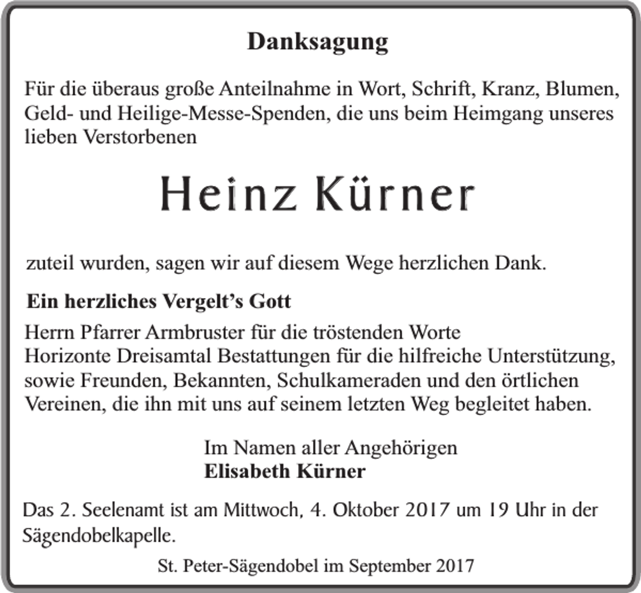 <p>Danksagung<br />Für die überaus große Anteilnahme in Wort, Schrift, Kranz, Blumen,<br />Geld- und Heilige-Messe-Spenden, die uns beim Heimgang unseres<br />lieben Verstorbenen</p><p>Heinz Kürner<br />zuteil wurden, sagen wir auf diesem Wege herzlichen Dank.<br />Ein herzliches Vergelt’s Gott<br />Herrn Pfarrer Armbruster für die tröstenden Worte<br />Horizonte Dreisamtal Bestattungen für die hilfreiche Unterstützung,<br />sowie Freunden, Bekannten, Schulkameraden und den örtlichen<br />Vereinen, die ihn mit uns auf seinem letzten Weg begleitet haben.<br />Im Namen aller Angehörigen<br />Elisabeth Kürner<br />Das 2. Seelenamt ist am Mittwoch, 4. Oktober 2017 um 19 Uhr in der<br />Sägendobelkapelle.<br />St. Peter-Sägendobel im September 2017</p>