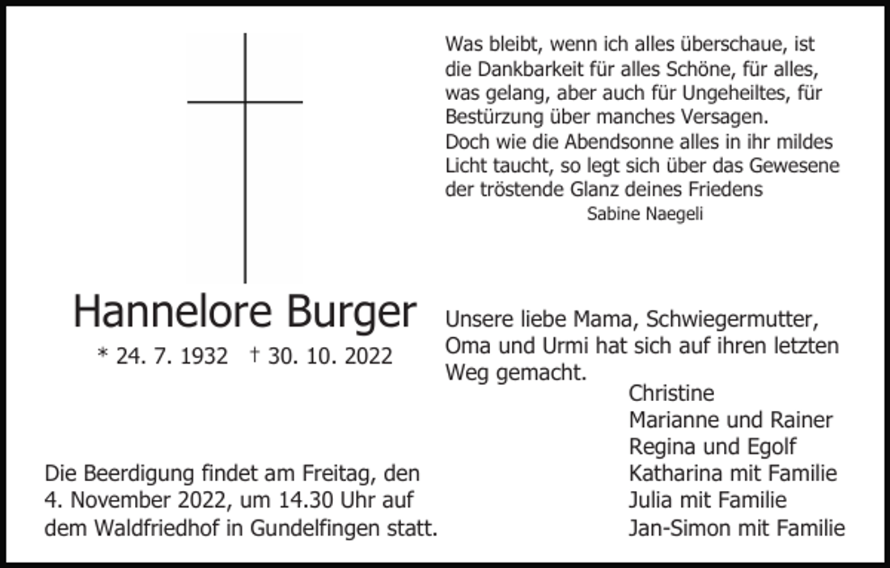 <p>Was bleibt, wenn ich alles überschaue, ist<br />die Dankbarkeit für alles Schöne, für alles,<br />was gelang, aber auch für Ungeheiltes, für<br />Bestürzung über manches Versagen.<br />Doch wie die Abendsonne alles in ihr mildes<br />Licht taucht, so legt sich über das Gewesene<br />der tröstende Glanz deines Friedens<br />Sabine Naegeli</p><p>Hannelore Burger</p><p>Unsere liebe Mama, Schwiegermutter,<br />Oma und Urmi hat sich auf ihren letzten<br />* 24. 7. 1932 † 30. 10. 2022<br />Weg gemacht.<br />Christine<br />Marianne und Rainer<br />Regina und Egolf<br />Die Beerdigung findet am Freitag, den<br />Katharina mit Familie<br />4. November 2022, um 14.30 Uhr auf<br />Julia mit Familie<br />dem Waldfriedhof in Gundelfingen statt.<br />Jan-Simon mit Familie</p>