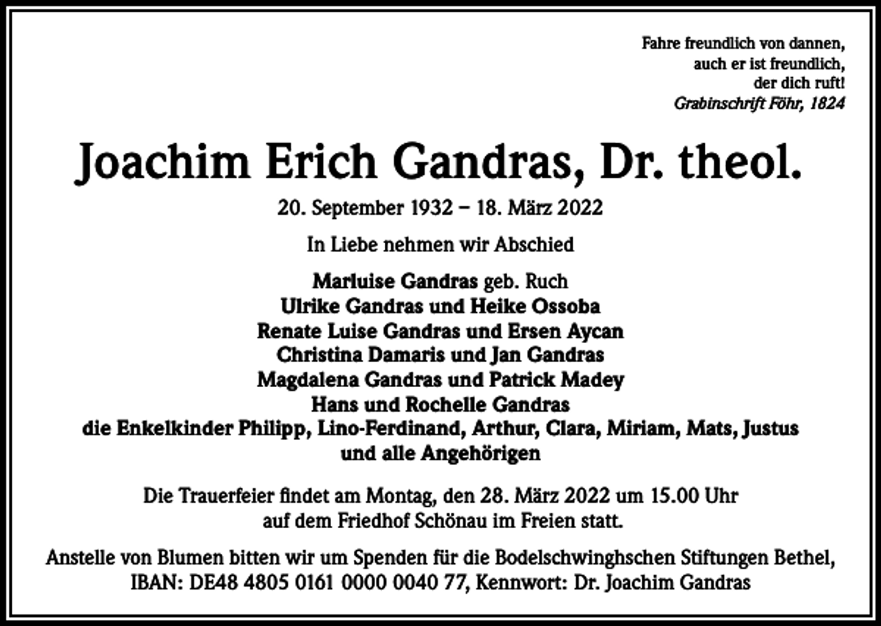 <p>Fahre freundlich von dannen,<br />auch er ist freundlich,<br />der dich ruft!<br />Grabinschrift Föhr, 1824</p><p>Joachim Erich Gandras, Dr. theol.<br />20. September 1932 – 18. März 2022<br />In Liebe nehmen wir Abschied<br />Marluise Gandras geb. Ruch<br />Ulrike Gandras und Heike Ossoba<br />Renate Luise Gandras und Ersen Aycan<br />Christina Damaris und Jan Gandras<br />Magdalena Gandras und Patrick Madey<br />Hans und Rochelle Gandras<br />die Enkelkinder Philipp, Lino-Ferdinand, Arthur, Clara, Miriam, Mats, Justus<br />und alle Angehörigen<br />Die Trauerfeier findet am Montag, den 28. März 2022 um 15.00 Uhr<br />auf dem Friedhof Schönau im Freien statt.<br />Anstelle von Blumen bitten wir um Spenden für die Bodelschwinghschen Stiftungen Bethel,<br />IBAN: DE05 0161 0040 77, Kennwort: Dr. Joachim Gandras</p>