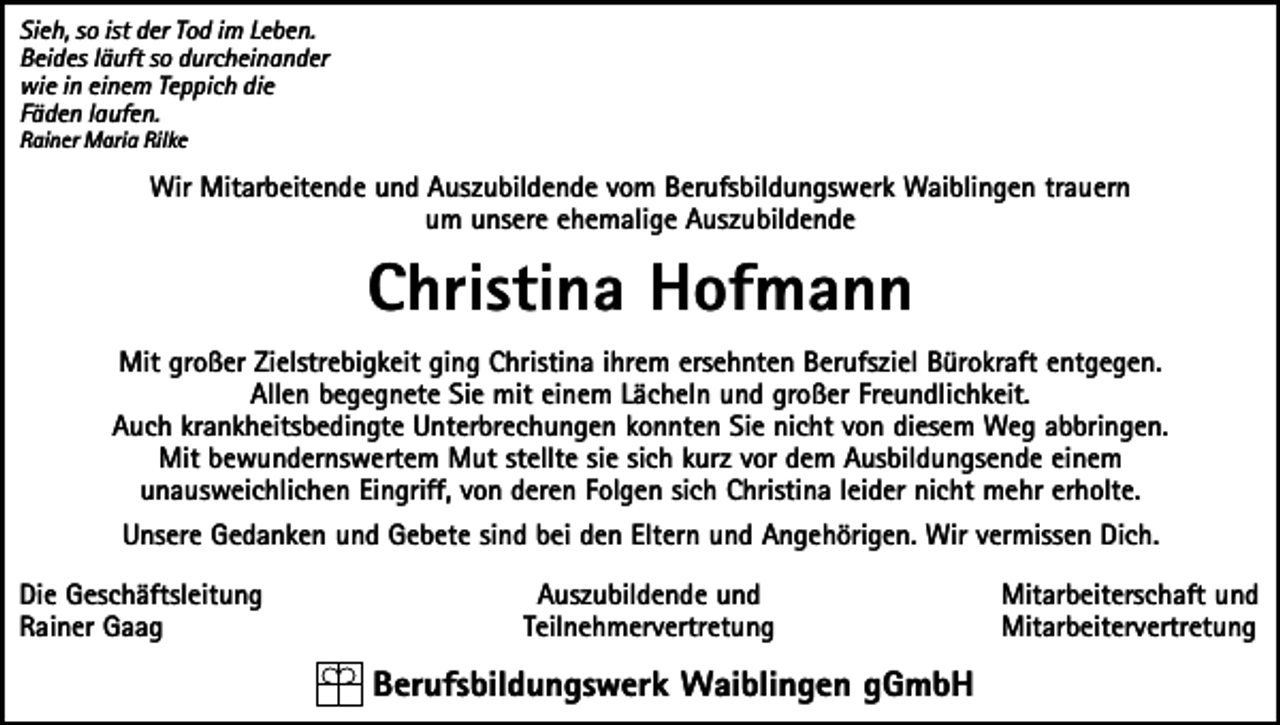 <p>Sieh, so ist der Tod im Leben.<br />Beides läuft so durcheinander<br />wie in einem Teppich die<br />Fäden laufen.<br />Rainer Maria Rilke</p><p>Wir Mitarbeitende und Auszubildende vom Berufsbildungswerk Waiblingen trauern<br />um unsere ehemalige Auszubildende</p><p>Christina Hofmann<br />Mit großer Zielstrebigkeit ging Christina ihrem ersehnten Berufsziel Bürokraft entgegen.<br />Allen begegnete Sie mit einem Lächeln und großer Freundlichkeit.<br />Auch krankheitsbedingte Unterbrechungen konnten Sie nicht von diesem Weg abbringen.<br />Mit bewundernswertem Mut stellte sie sich kurz vor dem Ausbildungsende einem<br />unausweichlichen Eingriff, von deren Folgen sich Christina leider nicht mehr erholte.<br />Unsere Gedanken und Gebete sind bei den Eltern und Angehörigen. Wir vermissen Dich.<br />Die Geschäftsleitung<br />Rainer Gaag</p><p>Auszubildende und<br />Teilnehmervertretung</p><p>Berufsbildungswerk Waiblingen gGmbH</p><p>Mitarbeiterschaft und<br />Mitarbeitervertretung</p>