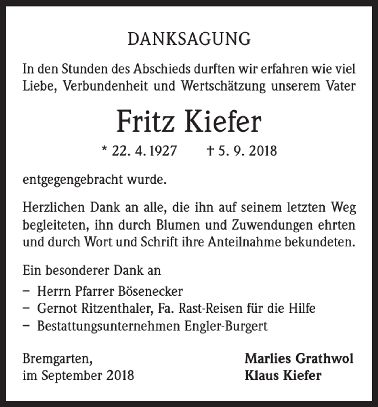 <p>DANKSAGUNG<br />In den Stunden des Abschieds durften wir erfahren wie viel<br />Liebe, Verbundenheit und Wertschätzung unserem Vater</p><p>Fritz Kiefer<br />* 22. 4. 1927 † 5. 9. 2018<br />entgegengebracht wurde.<br />Herzlichen Dank an alle, die ihn auf seinem letzten Weg<br />begleiteten, ihn durch Blumen und Zuwendungen ehrten<br />und durch Wort und Schrift ihre Anteilnahme bekundeten.<br />Ein besonderer Dank an<br />– Herrn Pfarrer Bösenecker<br />– Gernot Ritzenthaler, Fa. Rast-Reisen für die Hilfe<br />– Bestattungsunternehmen Engler-Burgert<br />Bremgarten,<br />im September 2018</p><p>Marlies Grathwol<br />Klaus Kiefer</p>