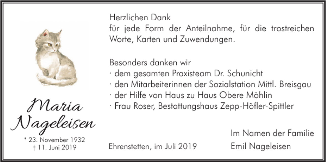 <p>Herzlichen Dank<br />für jede Form der Anteilnahme, für die trostreichen<br />Worte, Karten und Zuwendungen.</p><p>Maria<br />Nageleisen<br />* 23. November 1932<br />† 11. Juni 2019</p><p>Besonders danken wir<br />· dem gesamten Praxisteam Dr. Schunicht<br />· den Mitarbeiterinnen der Sozialstation Mittl. Breisgau<br />· der Hilfe von Haus zu Haus Obere Möhlin<br />· Frau Roser, Bestattungshaus Zepp-Höfler-Spittler</p><p>Ehrenstetten, im Juli 2019</p><p>Im Namen der Familie<br />Emil Nageleisen</p>