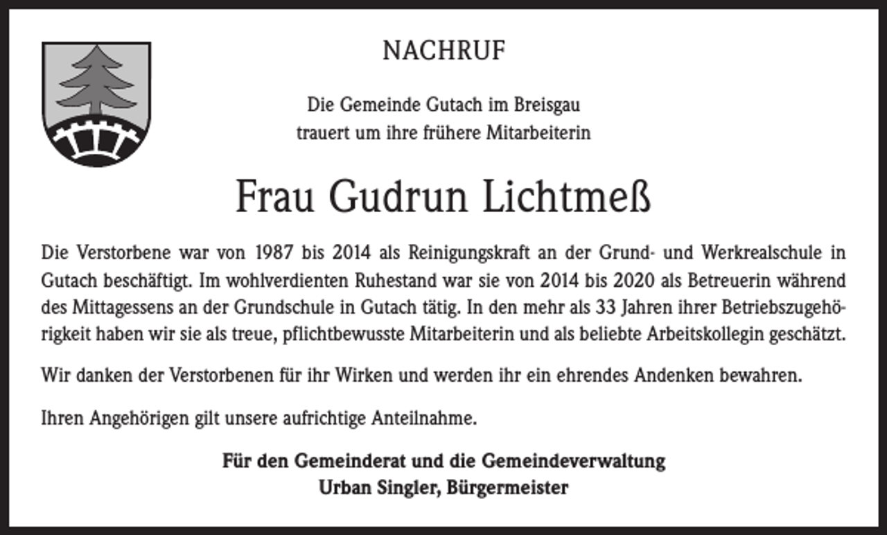 <p>NACHRUF<br />Die Gemeinde Gutach im Breisgau<br />trauert um ihre frühere Mitarbeiterin</p><p>Frau Gudrun Lichtmeß<br />Die Verstorbene war von 1987 bis 2014 als Reinigungskraft an der Grund- und Werkrealschule in<br />Gutach beschäftigt. Im wohlverdienten Ruhestand war sie von 2014 bis 2020 als Betreuerin während<br />des Mittagessens an der Grundschule in Gutach tätig. In den mehr als 33 Jahren ihrer Betriebszugehörigkeit haben wir sie als treue, pflichtbewusste Mitarbeiterin und als beliebte Arbeitskollegin geschätzt.<br />Wir danken der Verstorbenen für ihr Wirken und werden ihr ein ehrendes Andenken bewahren.<br />Ihren Angehörigen gilt unsere aufrichtige Anteilnahme.<br />Für den Gemeinderat und die Gemeindeverwaltung<br />Urban Singler, Bürgermeister</p>