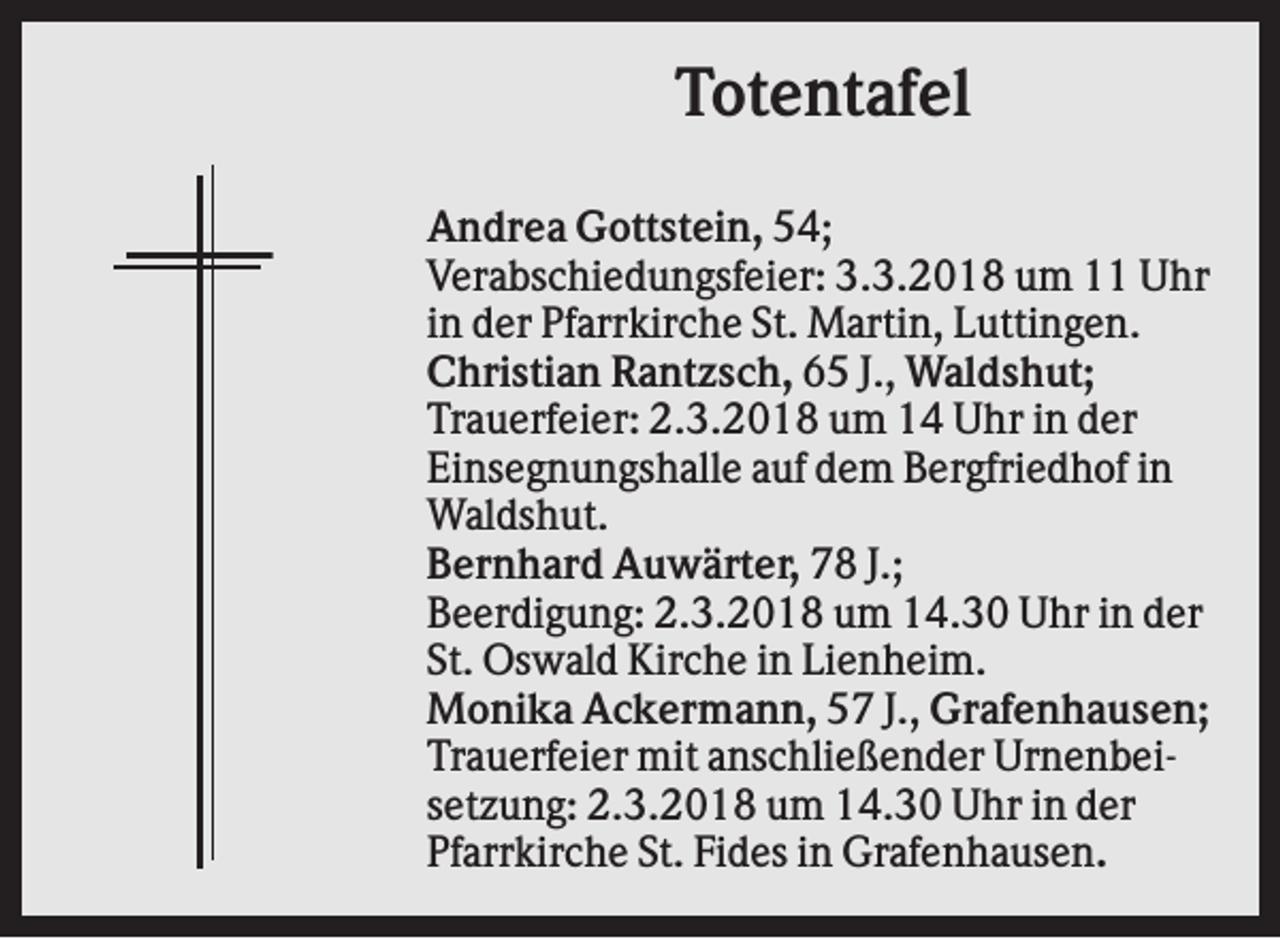 <p>Totentafel<br />Andrea Gottstein, 54;<br />Verabschiedungsfeier: 3.3.2018 um 11 Uhr<br />in der Pfarrkirche St. Martin, Luttingen.<br />Christian Rantzsch, 65 J., Waldshut;<br />Trauerfeier: 2.3.2018 um 14 Uhr in der<br />Einsegnungshalle auf dem Bergfriedhof in<br />Waldshut.<br />Bernhard Auwärter, 78 J.;<br />Beerdigung: 2.3.2018 um 14.30 Uhr in der<br />St. Oswald Kirche in Lienheim.<br />Monika Ackermann, 57 J., Grafenhausen;<br />Trauerfeier mit anschließender Urnenbeisetzung: 2.3.2018 um 14.30 Uhr in der<br />Pfarrkirche St. Fides in Grafenhausen.</p>