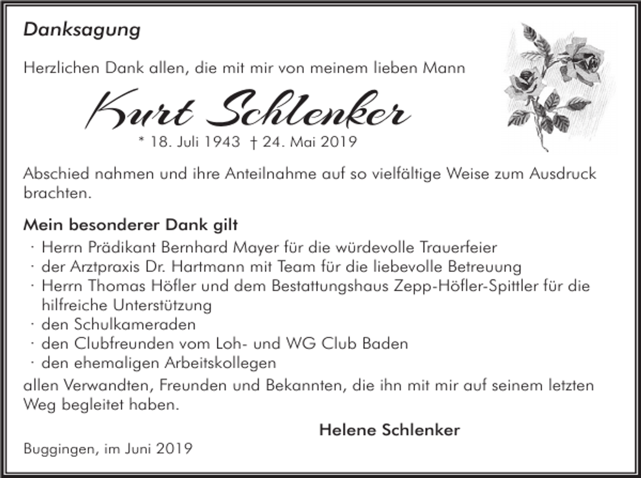 <p>Danksagung<br />Herzlichen Dank allen, die mit mir von meinem lieben Mann</p><p>Kurt Schlenker<br />* 18. Juli 1943 † 24. Mai 2019</p><p>Abschied nahmen und ihre Anteilnahme auf so vielfältige Weise zum Ausdruck<br />brachten.<br />Mein besonderer Dank gilt<br />· Herrn Prädikant Bernhard Mayer für die würdevolle Trauerfeier<br />· der Arztpraxis Dr. Hartmann mit Team für die liebevolle Betreuung<br />· Herrn Thomas Höfler und dem Bestattungshaus Zepp-Höfler-Spittler für die<br />hilfreiche Unterstützung<br />· den Schulkameraden<br />· den Clubfreunden vom Loh- und WG Club Baden<br />· den ehemaligen Arbeitskollegen<br />allen Verwandten, Freunden und Bekannten, die ihn mit mir auf seinem letzten<br />Weg begleitet haben.<br />Helene Schlenker<br />Buggingen, im Juni 2019</p>