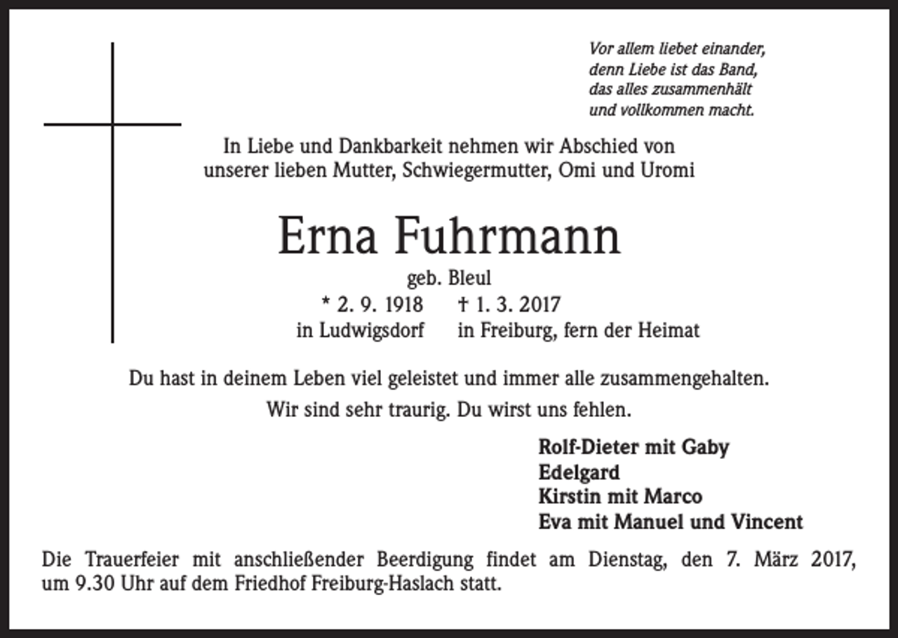 <p>Vor allem liebet einander,<br />denn Liebe ist das Band,<br />das alles zusammenhält<br />und vollkommen macht.</p><p>In Liebe und Dankbarkeit nehmen wir Abschied von<br />unserer lieben Mutter, Schwiegermutter, Omi und Uromi</p><p>Erna Fuhrmann</p><p>geb. Bleul<br />* 2. 9. 1918<br />† 1. 3. 2017<br />in Ludwigsdorf<br />in Freiburg, fern der Heimat</p><p>Du hast in deinem Leben viel geleistet und immer alle zusammengehalten.<br />Wir sind sehr traurig. Du wirst uns fehlen.<br />Rolf-Dieter mit Gaby<br />Edelgard<br />Kirstin mit Marco<br />Eva mit Manuel und Vincent<br />Die Trauerfeier mit anschließender Beerdigung findet am Dienstag, den 7. März 2017,<br />um 9.30 Uhr auf dem Friedhof Freiburg-Haslach statt.</p>