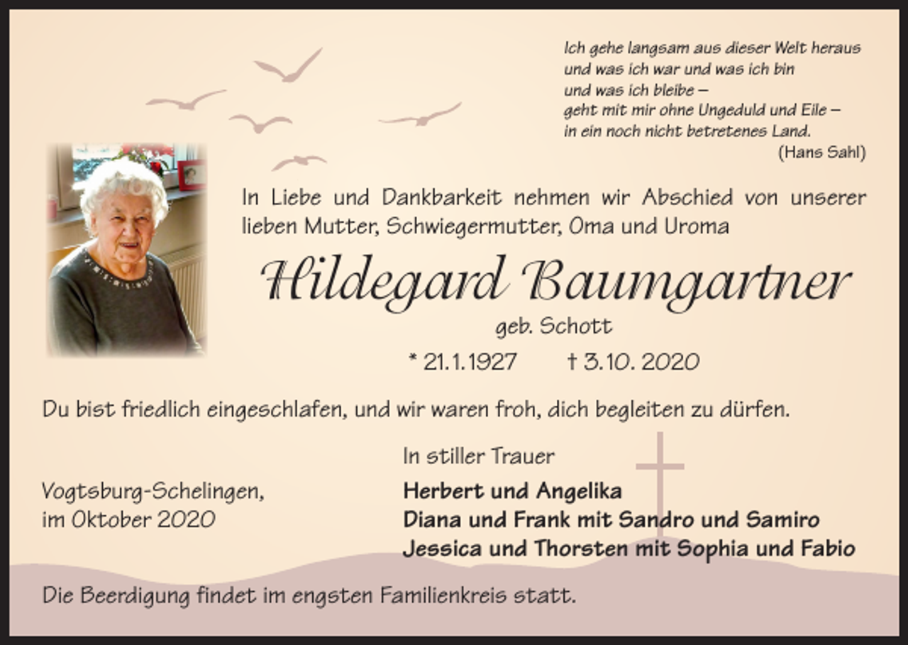 <p>Ich gehe langsam aus dieser Welt heraus<br />und was ich war und was ich bin<br />und was ich bleibe –<br />geht mit mir ohne Ungeduld und Eile –<br />in ein noch nicht betretenes Land.</p><p>(Hans Sahl)</p><p>In Liebe und Dankbarkeit nehmen wir Abschied von unserer<br />­lieben Mutter, Schwiegermutter, Oma und Uroma</p><p>Hildegard Baumgartner<br />geb. Schott<br />* 21. 1. 1927 † 3. 10. 2020</p><p>Du bist friedlich eingeschlafen, und wir waren froh, dich begleiten zu dürfen.</p><p>Vogtsburg-Schelingen,<br />im Oktober 2020</p><p>In stiller Trauer<br />Herbert und Angelika<br />Diana und Frank mit Sandro und Samiro<br />Jessica und Thorsten mit Sophia und Fabio</p><p>Die Beerdigung findet im engsten Familienkreis statt.</p>