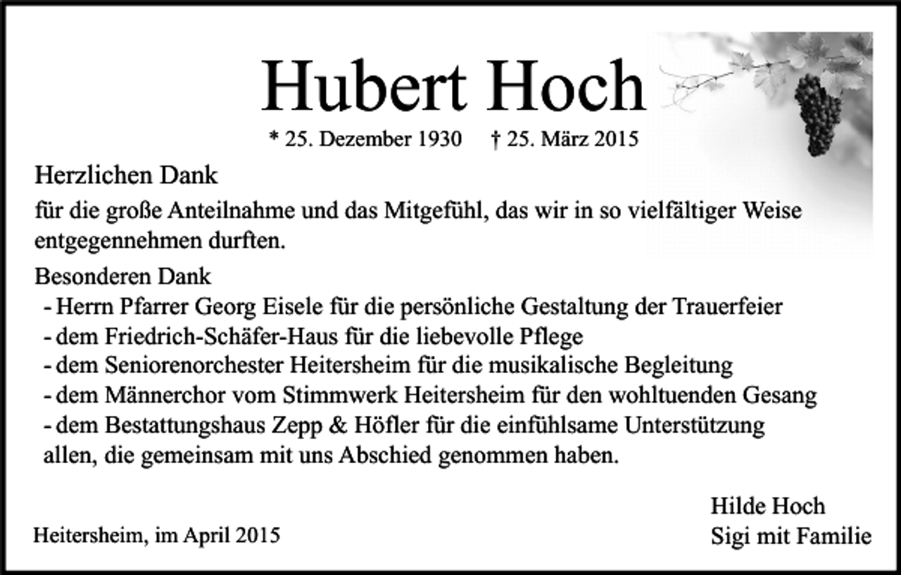 <p>Hubert Hoch<br />* 25. Dezember 1930</p><p>† 25. März 2015</p><p>Herzlichen Dank<br />für die große Anteilnahme und das Mitgefühl, das wir in so vielfältiger Weise<br />entgegennehmen durften.<br />Besonderen Dank<br />- Herrn Pfarrer Georg Eisele für die persönliche Gestaltung der Trauerfeier<br />- dem Friedrich-Schäfer-Haus für die liebevolle Pflege<br />- dem Seniorenorchester Heitersheim für die musikalische Begleitung<br />- dem Männerchor vom Stimmwerk Heitersheim für den wohltuenden Gesang<br />- dem Bestattungshaus Zepp &amp; Höfler für die einfühlsame Unterstützung<br />allen, die gemeinsam mit uns Abschied genommen haben.<br />Heitersheim, im April 2015</p><p>Hilde Hoch<br />Sigi mit Familie</p>