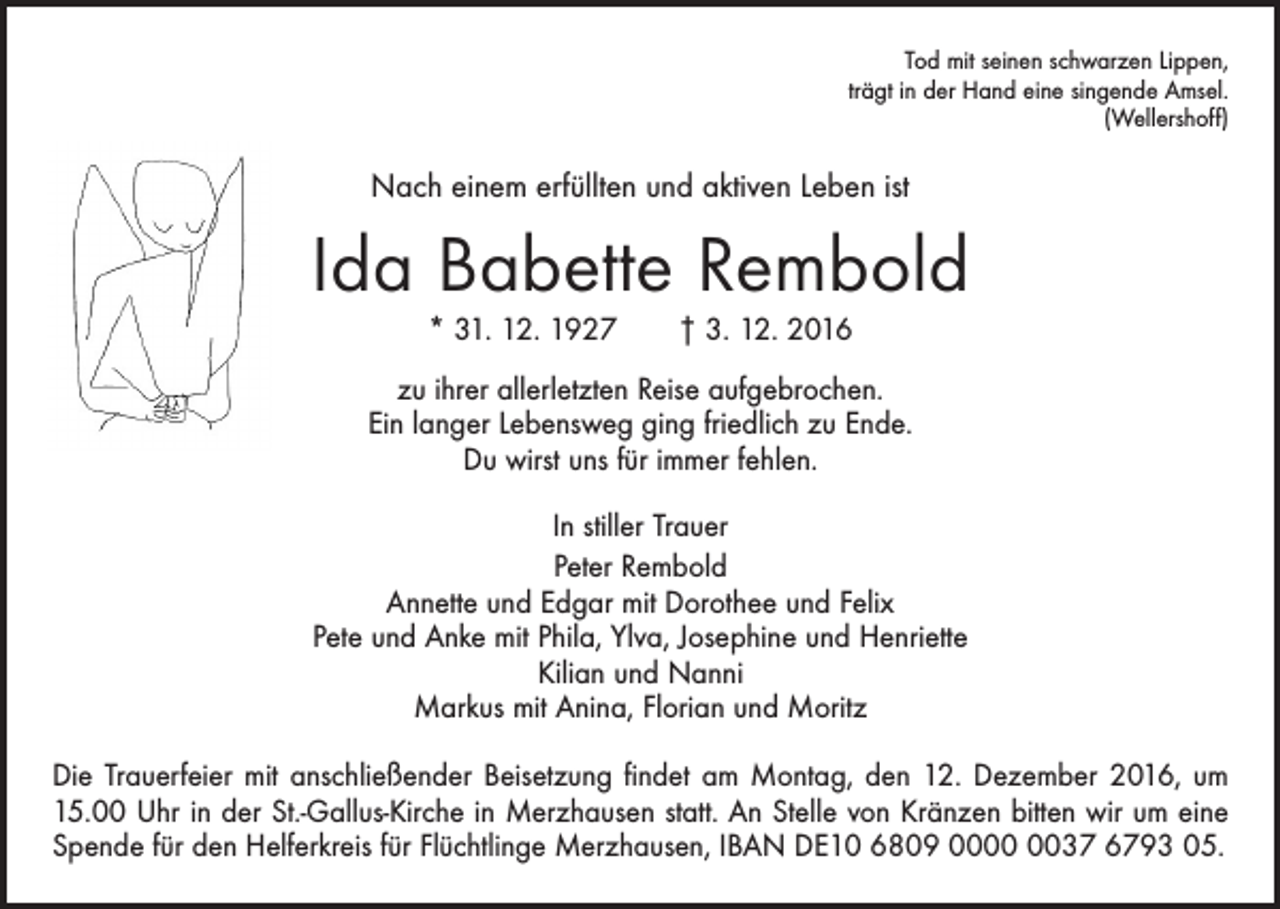 <p>Tod mit seinen schwarzen Lippen,<br />trägt in der Hand eine singende Amsel.<br />(Wellershoff)</p><p>Nach einem erfüllten und aktiven Leben ist</p><p>Ida Babette Rembold<br />* 31. 12. 1927 † 3. 12. 2016<br />zu ihrer allerletzten Reise aufgebrochen.<br />Ein langer Lebensweg ging friedlich zu Ende.<br />Du wirst uns für immer fehlen.<br />In stiller Trauer<br />Peter Rembold<br />Annette und Edgar mit Dorothee und Felix<br />Pete und Anke mit Phila, Ylva, Josephine und Henriette<br />Kilian und Nanni<br />Markus mit Anina, Florian und Moritz<br />Die Trauerfeier mit anschließender Beisetzung findet am Montag, den 12. Dezember 2016, um<br />15.00 Uhr in der St.-Gallus-Kirche in Merzhausen statt. An Stelle von Kränzen bitten wir um eine<br />Spende für den Helferkreis für Flüchtlinge Merzhausen, IBAN DE10 6809 0037 6793 05.</p>