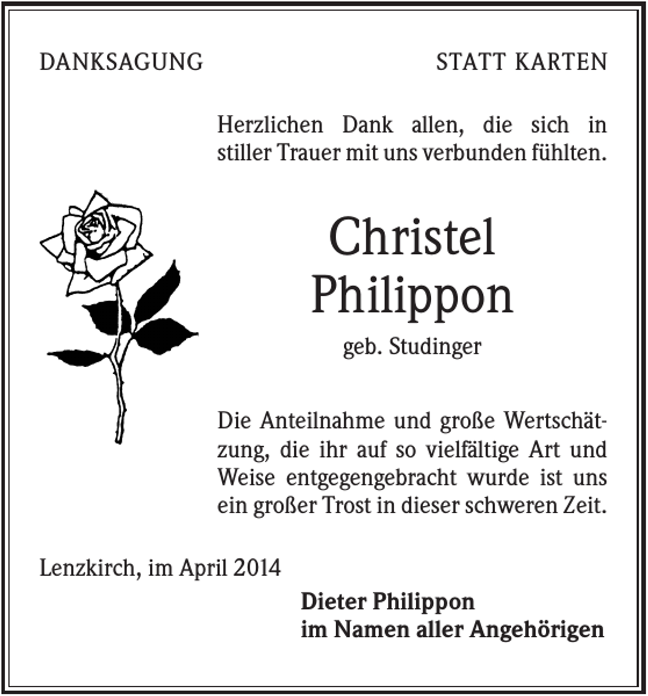 <p>DANKSAGUNG</p><p>STATT KARTEN<br />Herzlichen Dank allen, die sich in<br />stiller Trauer mit uns verbunden fühlten.</p><p>Christel<br />Philippon<br />geb. Studinger<br />Die Anteilnahme und große Wertschätzung, die ihr auf so vielfältige Art und<br />Weise entgegengebracht wurde ist uns<br />ein großer Trost in dieser schweren Zeit.<br />Lenzkirch, im April 2014<br />Dieter Philippon<br />im Namen aller Angehörigen</p>