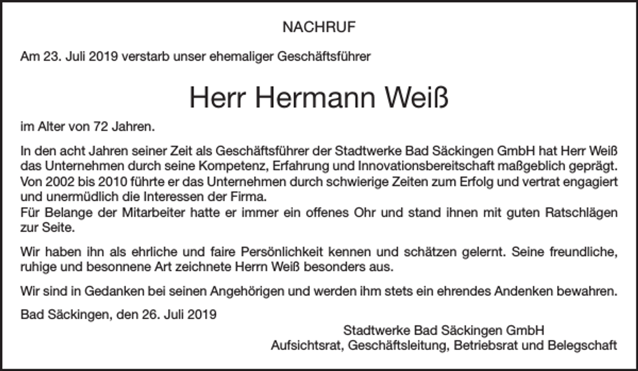 <p>NACHRUF<br />Am 23. Juli 2019 verstarb unser ehemaliger Geschäftsführer</p><p>Herr Hermann Weiß<br />im Alter von 72 Jahren.<br />In den acht Jahren seiner Zeit als Geschäftsführer der Stadtwerke Bad Säckingen GmbH hat Herr Weiß<br />das Unternehmen durch seine Kompetenz, Erfahrung und Innovationsbereitschaft maßgeblich geprägt.<br />Von 2002 bis 2010 führte er das Unternehmen durch schwierige Zeiten zum Erfolg und vertrat engagiert<br />und unermüdlich die Interessen der Firma.<br />Für Belange der Mitarbeiter hatte er immer ein offenes Ohr und stand ihnen mit guten Ratschlägen<br />zur Seite.<br />Wir haben ihn als ehrliche und faire Persönlichkeit kennen und schätzen gelernt. Seine freundliche,<br />ruhige und besonnene Art zeichnete Herrn Weiß besonders aus.<br />Wir sind in Gedanken bei seinen Angehörigen und werden ihm stets ein ehrendes Andenken bewahren.<br />Bad Säckingen, den 26. Juli 2019<br />Stadtwerke Bad Säckingen GmbH<br />Aufsichtsrat, Geschäftsleitung, Betriebsrat und Belegschaft</p>