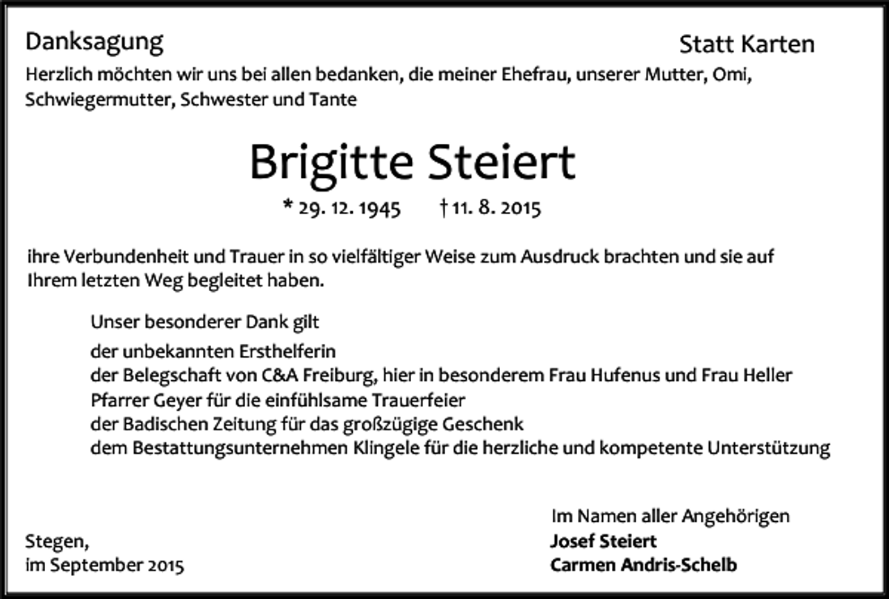 <p>Danksagung</p><p>Statt Karten</p><p>Herzlich möchten wir uns bei allen bedanken, die meiner Ehefrau, unserer Mutter, Omi,<br />Schwiegermutter, Schwester und Tante</p><p>Brigitte Steiert<br />* 29. 12. 1945</p><p>† 11. 8. 2015</p><p>ihre Verbundenheit und Trauer in so vielfältiger Weise zum Ausdruck brachten und sie auf<br />Ihrem letzten Weg begleitet haben.<br />Unser besonderer Dank gilt<br />der unbekannten Ersthelferin<br />der Belegschaft von C&amp;A Freiburg, hier in besonderem Frau Hufenus und Frau Heller<br />Pfarrer Geyer für die einfühlsame Trauerfeier<br />der Badischen Zeitung für das großzügige Geschenk<br />dem Bestattungsunternehmen Klingele für die herzliche und kompetente Unterstützung</p><p>Stegen,<br />im September 2015</p><p>Im Namen aller Angehörigen<br />Josef Steiert<br />Carmen Andris-Schelb</p>