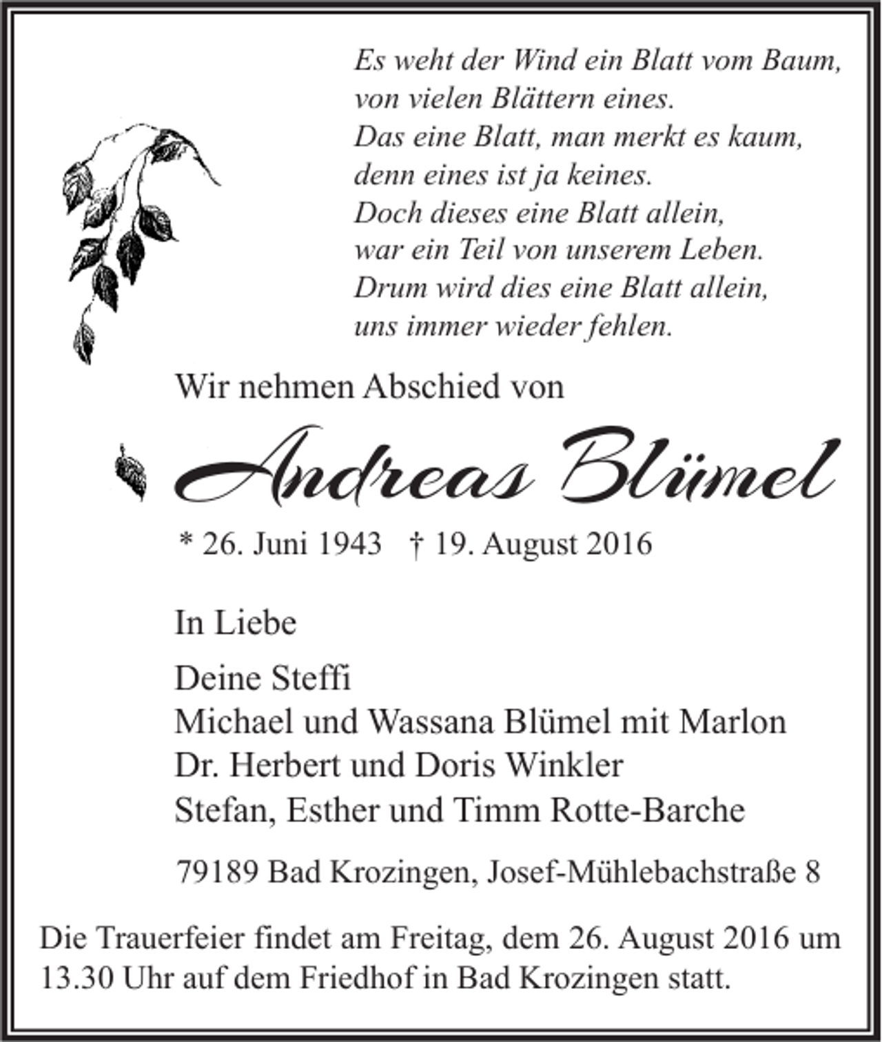 <p>Es weht der Wind ein Blatt vom Baum,<br />von vielen Blättern eines.<br />Das eine Blatt, man merkt es kaum,<br />denn eines ist ja keines.<br />Doch dieses eine Blatt allein,<br />war ein Teil von unserem Leben.<br />Drum wird dies eine Blatt allein,<br />uns immer wieder fehlen.</p><p>Wir nehmen Abschied von</p><p>Andreas Blümel<br />* 26. Juni 1943 † 19. August 2016</p><p>In Liebe<br />Deine Steffi<br />Michael und Wassana Blümel mit Marlon<br />Dr. Herbert und Doris Winkler<br />Stefan, Esther und Timm Rotte-Barche<br />79189 Bad Krozingen, Josef-Mühlebachstraße 8<br />Die Trauerfeier findet am Freitag, dem 26. August 2016 um<br />13.30 Uhr auf dem Friedhof in Bad Krozingen statt.</p>