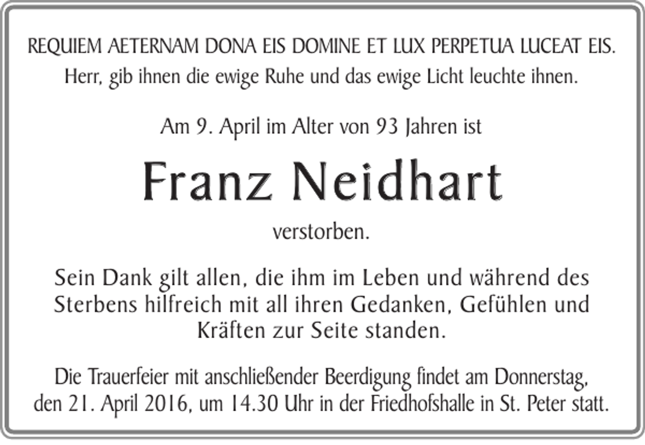 <p>REQUIEM AETERNAM DONA EIS DOMINE ET LUX PERPETUA LUCEAT EIS.<br />Herr, gib ihnen die ewige Ruhe und das ewige Licht leuchte ihnen.</p><p>Am 9. April im Alter von 93 Jahren ist</p><p>Franz Neidhart<br />verstorben.<br />Sein Dank gilt allen, die ihm im Leben und während des<br />Sterbens hilfreich mit all ihren Gedanken, Gefühlen und<br />Kräften zur Seite standen.<br />Die Trauerfeier mit anschließender Beerdigung findet am Donnerstag,<br />den 21. April 2016, um 14.30 Uhr in der Friedhofshalle in St. Peter statt.</p>