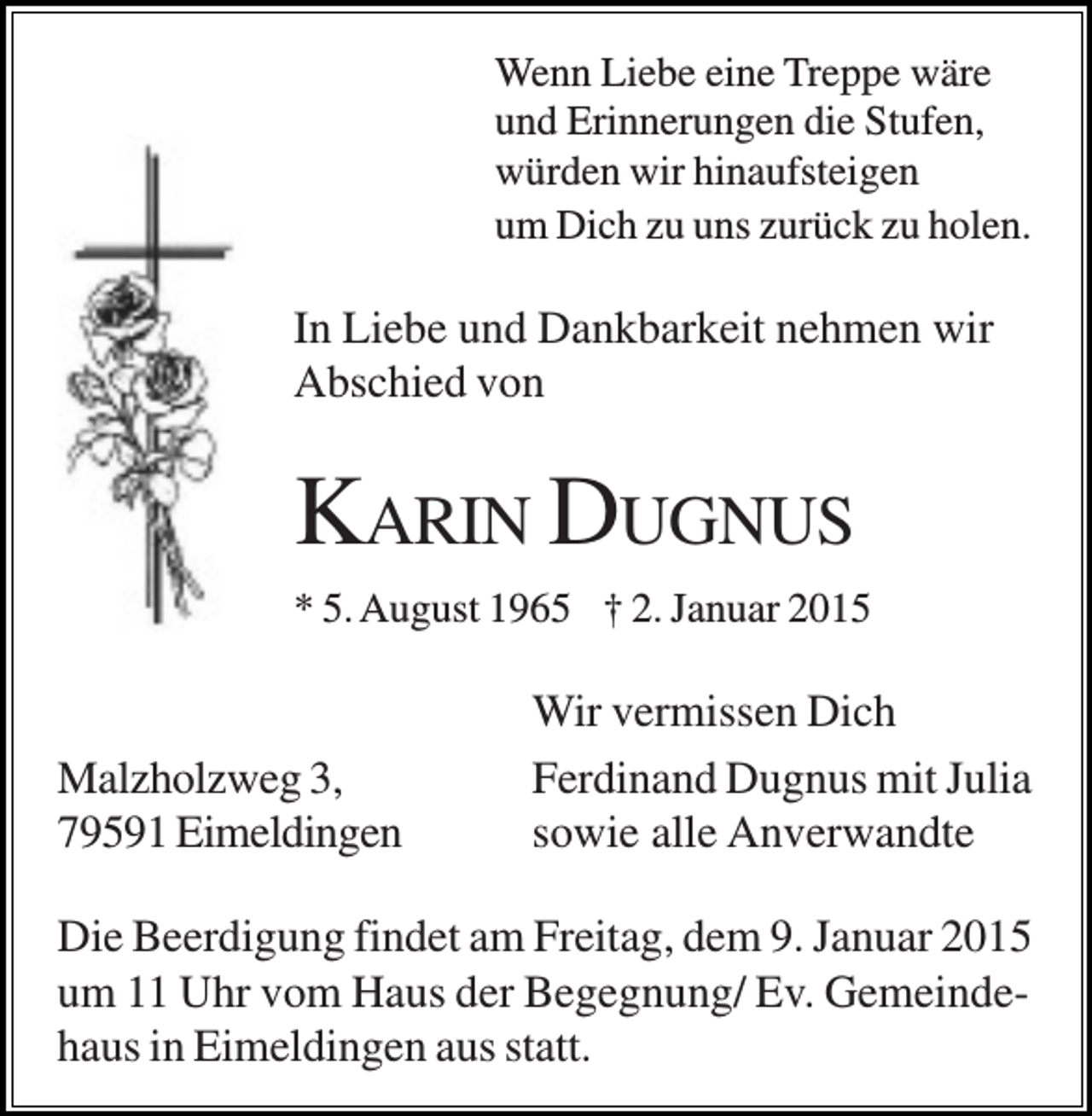 <p>Wenn Liebe eine Treppe wäre<br />und Erinnerungen die Stufen,<br />würden wir hinaufsteigen<br />um Dich zu uns zurück zu holen.</p><p>In Liebe und Dankbarkeit nehmen wir<br />Abschied von</p><p>KARIN DUGNUS<br />* 5. August 1965 † 2. Januar 2015</p><p>Malzholzweg 3,<br />79591 Eimeldingen</p><p>Wir vermissen Dich<br />Ferdinand Dugnus mit Julia<br />sowie alle Anverwandte</p><p>Die Beerdigung findet am Freitag, dem 9. Januar 2015<br />um 11 Uhr vom Haus der Begegnung/ Ev. Gemeindehaus in Eimeldingen aus statt.</p>