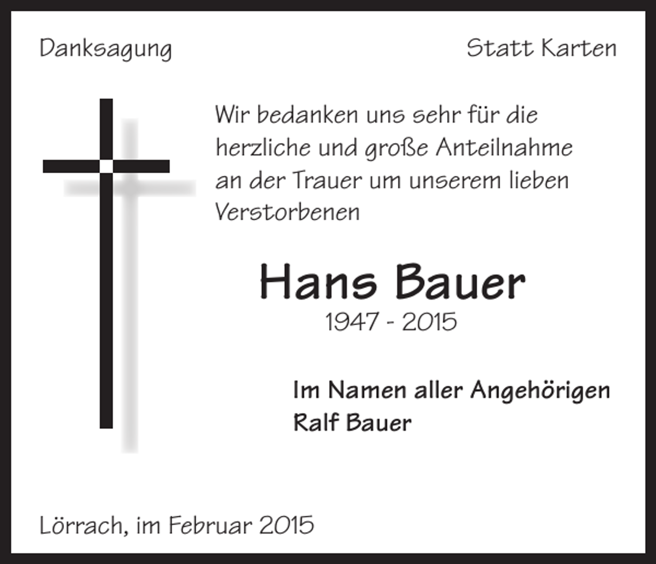 <p>Danksagung</p><p>Statt Karten<br />Wir bedanken uns sehr für die<br />herzliche und große Anteilnahme<br />an der Trauer um unserem lieben<br />Verstorbenen</p><p>Hans Bauer<br />1947 - 2015</p><p>Im Namen aller Angehörigen<br />Ralf Bauer</p><p>Lörrach, im Februar 2015</p>