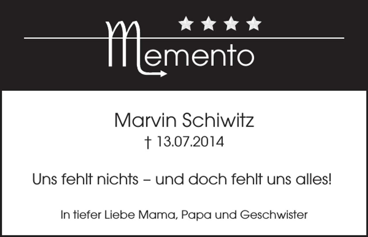 <p>emento<br />Marvin Schiwitz<br />† 13.07.2014</p><p>Uns fehlt nichts – und doch fehlt uns alles!<br />In tiefer Liebe Mama, Papa und Geschwister</p>