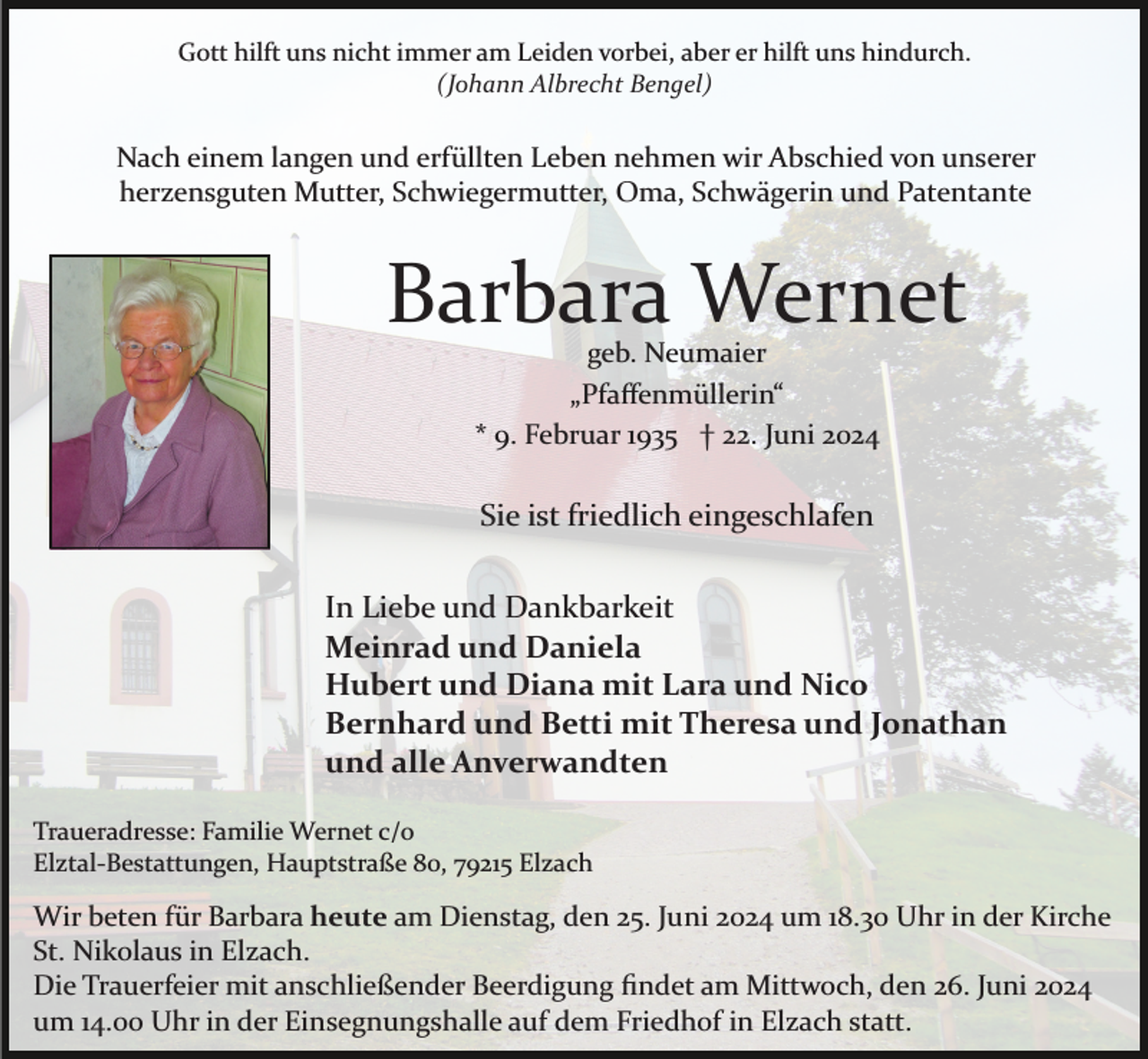 <p>Gott hilft uns nicht immer am Leiden vorbei, aber er hilft uns hindurch.<br />(Johann Albrecht Bengel)</p><p>Nach einem langen und erfüllten Leben nehmen wir Abschied von unserer<br />herzensguten Mutter, Schwiegermutter, Oma, Schwägerin und Patentante</p><p>Barbara Wernet<br />geb. Neumaier<br />„Pfaﬀenmüllerin“<br />* 9. Februar 1935 † 22. Juni 2024</p><p>Sie ist friedlich eingeschlafen<br />In Liebe und Dankbarkeit<br />Meinrad und Daniela<br />Hubert und Diana mit Lara und Nico<br />Bernhard und Betti mit Theresa und Jonathan<br />und alle Anverwandten<br />Traueradresse: Familie Wernet c/o<br />Elztal­Bestattungen, Hauptstraße 80, 79215 Elzach</p><p>Wir beten für Barbara heute am Dienstag, den 25. Juni 2024 um 18.30 Uhr in der Kirche<br />St. Nikolaus in Elzach.<br />Die Trauerfeier mit anschließender Beerdigung ﬁndet am Mittwoch, den 26. Juni 2024<br />um 14.00 Uhr in der Einsegnungshalle auf dem Friedhof in Elzach statt.</p>