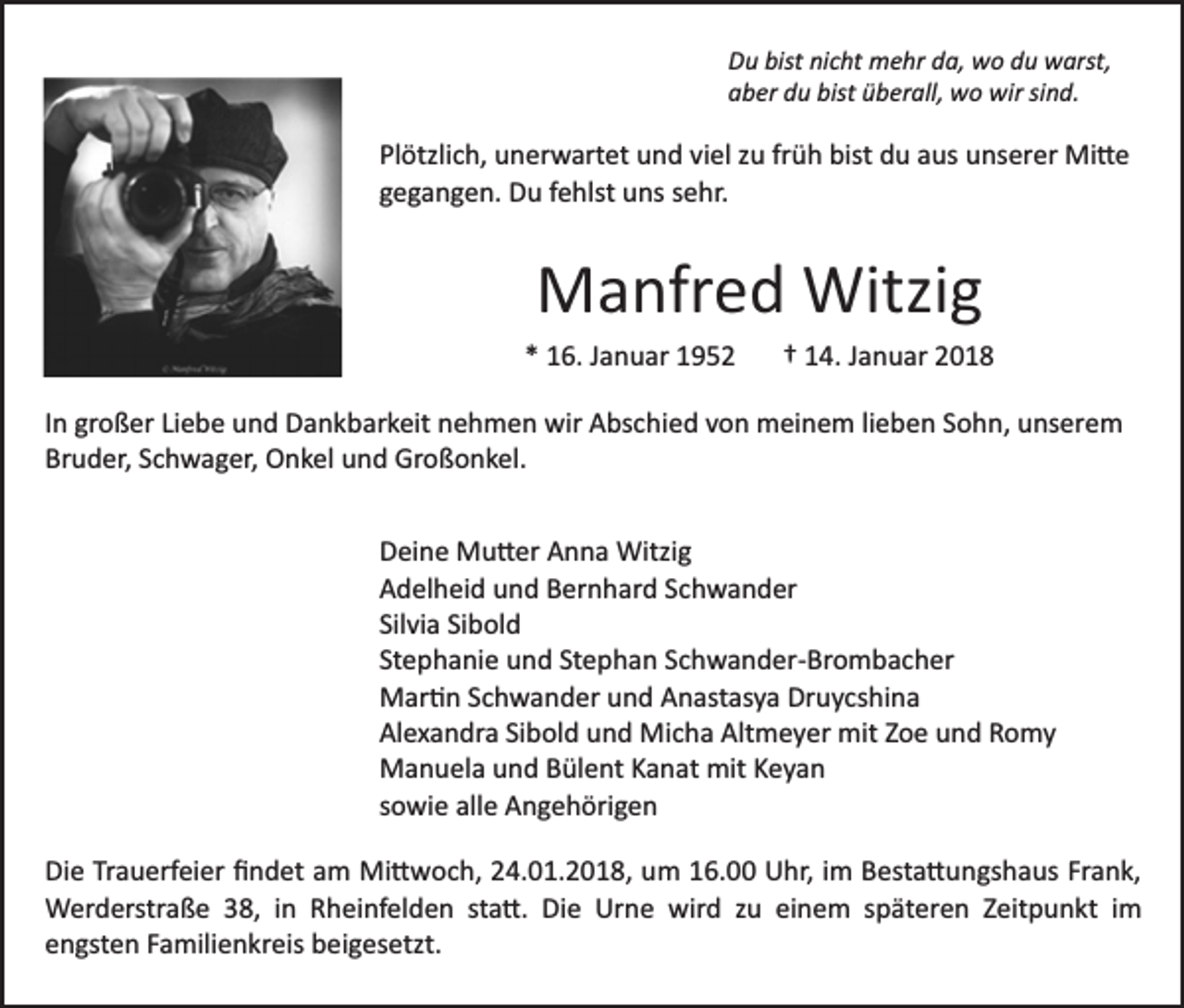 <p>DDu<br />u bist<br />bist ninicht<br />c ht mehr<br />m e hr dda,<br />a, wo<br />w o du<br />d u warst,<br />w arst,<br />aaber<br />b er ddu<br />u bist<br />b er all, wo<br />w o wir<br />w ir sind.<br />si n d.<br />bist üüberall,</p><p>Pl<br />ötzli c h, unerwartet<br />u n er w art et uund<br />n d viel<br />vi el zu<br />z u früh<br />fr ü h bist<br />bist du<br />d u aus<br />a us unserer<br />uns er er Mi�e<br />Mi � e<br />Plötzlich,<br />g e g a n g e n. Du<br />D u ffehlst<br />e hlst uns<br />u ns ssehr.<br />e hr.<br />gegangen.</p><p>MManfred<br />a nfr e d Witzig<br />Witzi g</p><p>** 16.<br />1 6. JJanuar<br />a n u ar 11</p><p>†† 114.<br />4 . Januar<br />J a n u ar</p><p>IInn großer<br />gr o ß er Liebe<br />Li e b e und<br />u n d Dankbarkeit<br />D a n kb ar k eit nnehmen<br />e h m e n wir<br />wir Abschied<br />A bs c hi e d vvon<br />o n meinem<br />m ei n e m lilieben<br />e b e n Sohn,<br />S o h n, unserem<br />u ns er e m<br />Bruder,<br />Br u d er, SSchwager,<br />c h w a g er, Onkel<br />O n k el und<br />u n d Großonkel.<br />Gr o ß o n k el.<br />DDeine<br />ei n e Mu�er<br />M u � er AAnna<br />n n a Witzig<br />Witzi g<br />AAdelheid<br />d el h ei d uund<br />n d BBernhard<br />er n h ar d SSchwander<br />c h w a n d er<br />Silvia<br />Sibold<br />Sil<br />vi a Si<br />b ol d<br />St<br />e p h a ni e und<br />u n d St<br />e p h a n SSchwander­Brombacher<br />c h w a n d er­ Br o m b a c h er<br />Stephanie<br />Stephan<br />MMar�n<br />ar � n S Schwander<br />c h w a n d er u und<br />n d AAnastasya<br />n ast as y a Druycshina<br />Dr u y cs hi n a<br />Al<br />e x a n dr a SiSibold<br />b ol d uund<br />n d Micha<br />Mi c h a Altmeyer<br />Alt m e y er mit<br />mit ZZoe<br />o e uund<br />n d Romy<br />R o my<br />Alexandra<br />MManuela<br />a n u el a u und<br />n d BBülent<br />ül e nt K Kanat<br />a n at mit<br />mit Keyan<br />Keya n<br />ssowie<br />o wi e alle<br />all e Angehörigen<br />A n g e h öri g e n<br />Di e TrTrauerfeier<br />Die<br />a u erf ei er ﬁﬁndet<br />n d et aam<br />m Mi�woch,<br />Mi � w o c h, 24.01.2018,<br />2 4. 0 1. 2 0 1 8, um<br />um 116.00<br />6. UUhr,<br />hr, i im<br />m BBesta�ungshaus<br />est a � u n gs h a us Fr<br />Frank,<br />a n k,<br />sta�.<br />einem<br />WWerderstraße<br />er d erstr a ß e 8,<br />8, i nin R Rheinfelden<br />h ei nf el d e n st<br />a �. Die<br />Di e Urne<br />Ur n e wird<br />wir d zzu<br />u ei<br />n e m sspäteren<br />p ät er e n ZZeitpunkt<br />eit p u n kt iim<br />m<br />eengsten<br />n gst e n FFamilienkreis<br />a mili e n kr eis beigesetzt.<br />b e i g es etzt.</p>