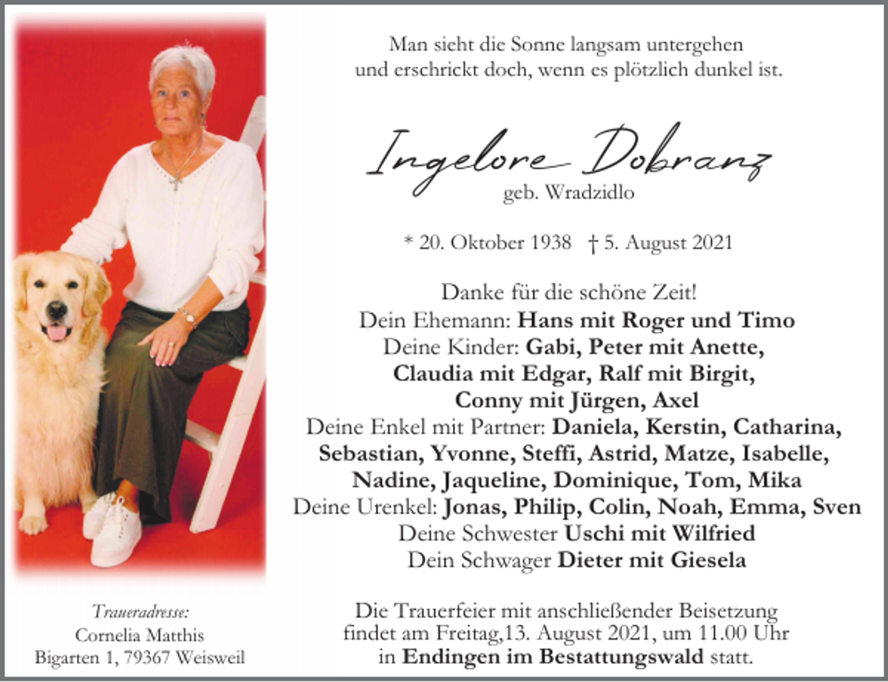 <p>Man sieht die Sonne langsam untergehen<br />und erschrickt doch, wenn es plötzlich dunkel ist.</p><p>Ingelor Dobranz<br />geb. Wradzidlo</p><p>* 20. Oktober 1938 † 5. August 2021</p><p>Danke für die schöne Zeit!<br />Dein Ehemann: Hans mit Roger und Timo<br />Deine Kinder: Gabi, Peter mit Anette,<br />Claudia mit Edgar, Ralf mit Birgit,<br />Conny mit Jürgen, Axel<br />Deine Enkel mit Partner: Daniela, Kerstin, Catharina,<br />Sebastian, Yvonne, Steffi, Astrid, Matze, Isabelle,<br />Nadine, Jaqueline, Dominique, Tom, Mika<br />Deine Urenkel: Jonas, Philip, Colin, Noah, Emma, Sven<br />Deine Schwester Uschi mit Wilfried<br />Dein Schwager Dieter mit Giesela<br />Traueradresse:<br />Cornelia Matthis<br />Bigarten 1, 79367 Weisweil</p><p>Die Trauerfeier mit anschließender Beisetzung<br />findet am Freitag,13. August 2021, um 11.00 Uhr<br />in Endingen im Bestattungswald statt.</p>